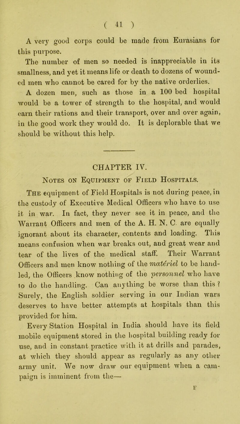 A very good corps could be made from Eurasians for this purpose. The number of men so needed is inappreciable in its smallness, and yet it means life or death to dozens of wound- ed men who cannot be cared for by the native orderlies. A dozen men, such as those in a 100 bed hospital would be a tower of strength to the hospital, and would earn their rations and their transport, over and over again, in the good work they would do. It is deplorable that we should be without this help. CHAPTER IV. Notes on Equipment of Field Hospitals. The equipment of Field Hospitals is not during peace, in the custody of Executive Medical Officers who have to use it in war. In fact, they never see it in peace, and the Warrant Officers and men of the A. H. N. C. are equally ignorant about its character, contents and loading. This means confusion when war breaks out, and great wear and tear of the lives of the medical staff. Their Warrant Officers and men know nothing of the materiel to be hand- led, the Officers know nothing of the personnel who have 10 do the handling. Can anything be worse than this? Surely, the English soldier serving in our Indian wars deserves to have better attempts at hospitals than this provided for him. Every Station Hospital in India should have its field mobile equipment stored in the hospital building ready for use, and in constant practice with it at drills and parades, at which they should appear as regularly as any other army unit. We now draw our equipment when a cam- paign is imminent from the— F