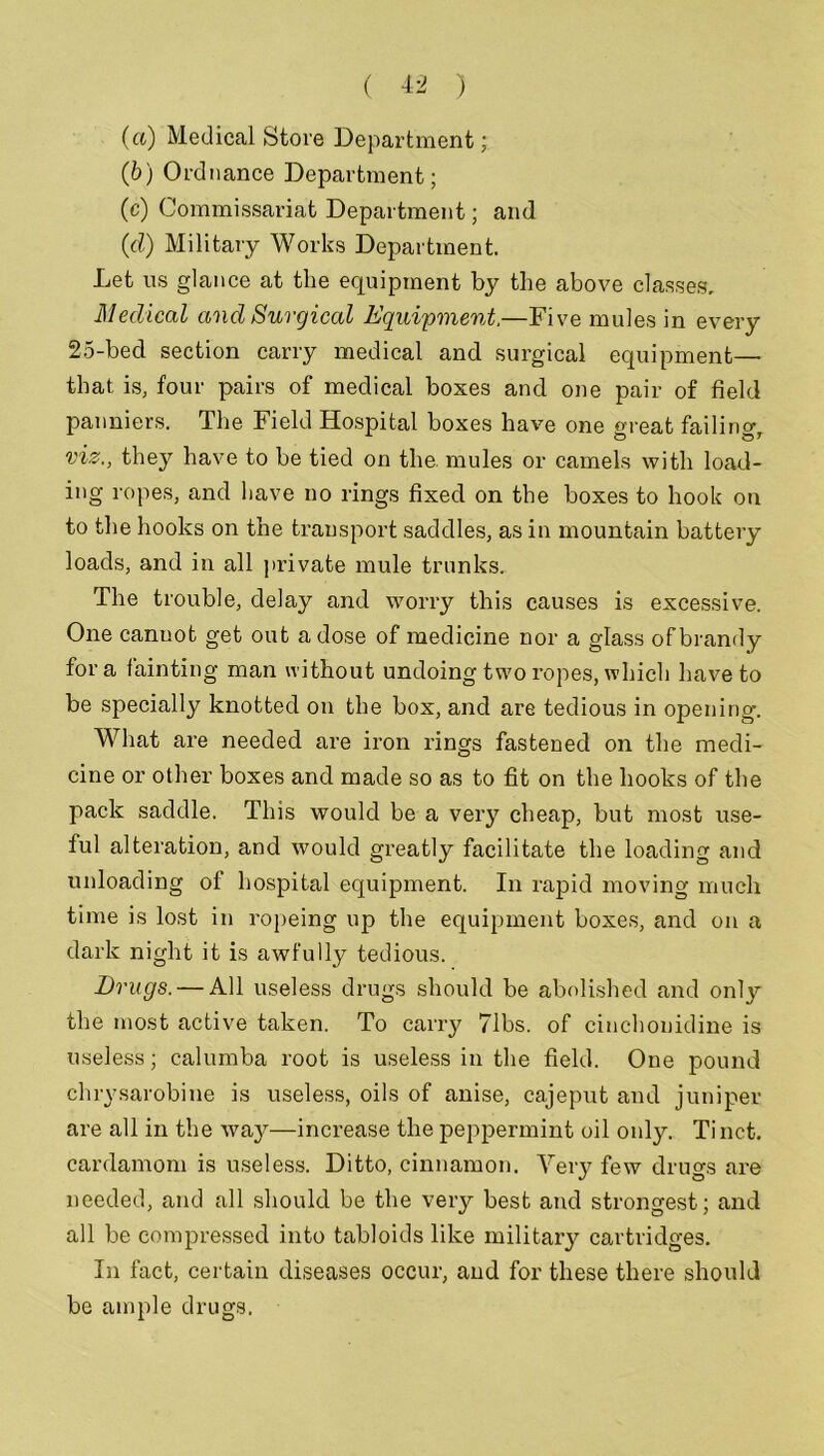 (a) Medical Store Department; (b) Ordnance Department; (c) Commissariat Department; and (d) Military Works Department. Let ns glance at the equipment by the above classes. Medical and Surgical Equipment,—Five mules in every 25-bed section carry medical and surgical equipment— that is, four pairs of medical boxes and one pair of field panniers. The Field Hospital boxes have one great failing, viz., they have to be tied on the. mules or camels with load- ing ropes, and have no rings fixed on the boxes to hook on to the hooks on the transport saddles, as in mountain battery loads, and in all private mule trunks. The trouble, delay and worry this causes is excessive. One canuot get out a dose of medicine nor a glass of brandy fora fainting man without undoing two ropes, which have to be specially knotted on the box, and are tedious in opening. What are needed are iron rings fastened on the medi- cine or other boxes and made so as to fit on the hooks of the pack saddle. This would be a very cheap, but most use- ful alteration, and would greatly facilitate the loading and unloading of hospital equipment. In rapid moving much time is lost in ropeing up the equipment boxes, and on a dark night it is awfully tedious. Drugs. — All useless drugs should be abolished and onty the most active taken. To carry 71bs. of cinchonidine is useless; calumba root is useless in the field. One pound chrysarobine is useless, oils of anise, cajeput and juniper are all in the way—increase the peppermint oil only. Tinct. cardamom is useless. Ditto, cinnamon. Very few drugs are needed, and all should be the very best and strongest; and all be compressed into tabloids like military cartridges. In fact, certain diseases occur, and for these there should be ample drugs.