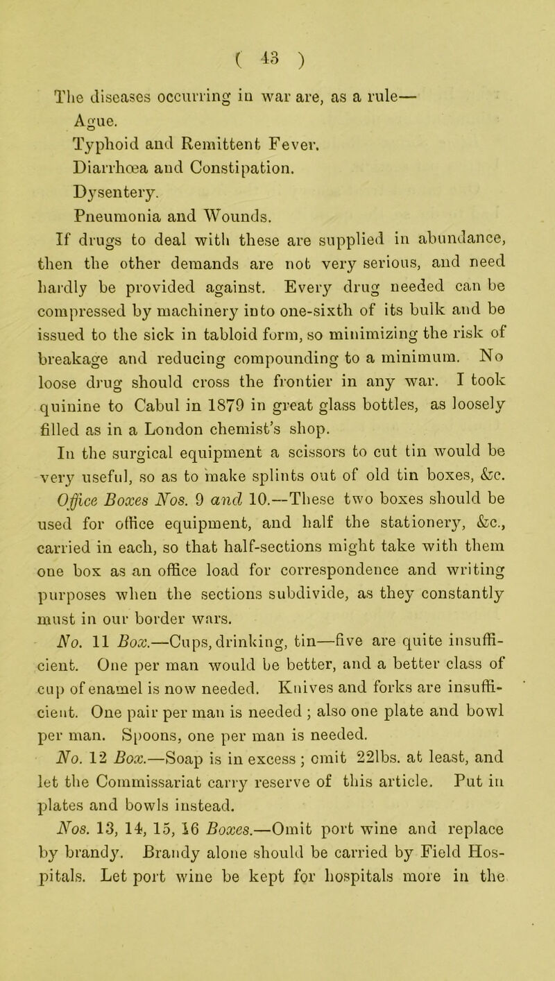 The diseases occurring in war are, as a rule— Ague. Typhoid and Remittent Fever. Diarrhoea and Constipation. Dysentery. Pneumonia and Wounds. If drugs to deal with these are supplied in abundance, then the other demands are not very serious, and need hardly be provided against. Every drug needed can be compressed by machinery into one-sixth of its bulk and be issued to the sick in tabloid form, so minimizing the risk of breakage and reducing compounding to a minimum. No loose drug should cross the frontier in any war. I took quinine to Cabul in 1879 in great glass bottles, as loosely filled as in a London chemist’s shop. In the surgical equipment a scissors to cut tin would be very useful, so as to make splints out of old tin boxes, &c. Office Boxes Nos. 9 ancl 10.—These two boxes should be used for office equipment, and half the stationery, &c., carried in each, so that half-sections might take with them one box as an office load for correspondence and writing purposes when the sections subdivide, as they constantly must in our border wars. No. 11 Box.—Cups, drinking, tin—five are quite insuffi- cient. One per man would be better, and a better class of cup of enamel is now needed. Knives and forks are insuffi- cient. One pair per man is needed ; also one plate and bowl per man. Spoons, one per man is needed. No. 12 Box.—Soap is in excess; emit 221bs. at least, and let the Commissariat carry reserve of this article. Put in plates and bowls instead. Nos. 13, 14, 15, 16 Boxes.—Omit port wine and replace by brandy. Brandy alone should be carried by Field Hos- pitals. Let port wine be kept for hospitals more in the