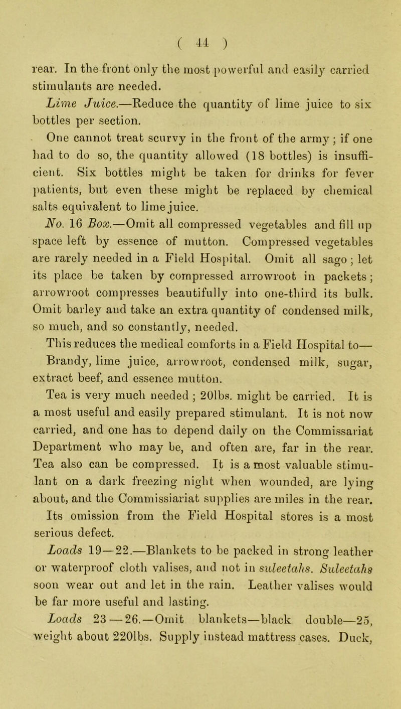 rear. In the front only the most powerful and easily carried stimulants are needed. Lime Juice.—Reduce the quantity of lime juice to six bottles per section. One cannot treat scurvy in the front of the army ; if one had to do so, the quantity allowed (18 bottles) is insuffi- cient. Six bottles might be taken for drinks for fever patients, but even these might be replaced by chemical salts equivalent to lime juice. No, 16 Box.—Omit all compressed vegetables and fill up space left by essence of mutton. Compressed vegetables are rarely needed in a Field Hospital. Omit all sago ; let its place be taken by compressed arrowroot in packets; arrowroot compresses beautifully into one-third its bulk. Omit barley and take an extra quantity of condensed milk, so much, and so constantly, needed. This reduces the medical comforts in a Field Hospital to— Brandy, lime juice, arrowroot, condensed milk, sugar, extract beef, and essence mutton. Tea is very much needed ; 20lbs. might be carried. It is a most useful and easily prepared stimulant. It is not now carried, and one has to depend daily on the Commissariat Department who may be, and often are, far in the rear. Tea also can be compressed. It is a most valuable stimu- lant on a dark freezing night when wounded, are lying about, and the Commissiariat supplies are miles in the rear. Its omission from the Field Hospital stores is a most serious defect. Loads 19—22.—Blankets to be packed in strong leather or waterproof cloth valises, and not in suleetahs. Suleetahs soon wear out and let in the rain. Leather valises would be far more useful and lasting. Loads 23 — 26.—Omit blankets—black double—25, weight about 2201bs. Supply instead mattress cases. Duck,