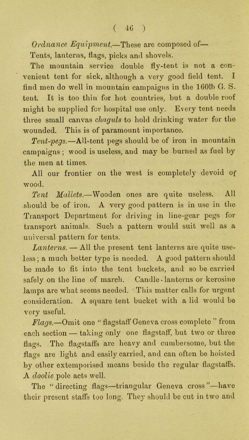 Ordnance Equipment.—These are composed of— Tents, lanterns, Hags, picks and shovels. The mountain service double fly-tent is not a con- venient tent for sick, although a very good field tent. I find men do well in mountain campaigns in the 1601b G. S. tent. It is too thin for hot countries, but a double roof might be supplied for hospital use only. Every tent needs three small canvas chaguls to hold drinking water for the wounded. This is of paramount importance. Tent-pegs.—AU-tent pegs should be of iron in mountain campaigns ; wood is useless, and may be burned as fuel by the men at times. All our frontier on the west is completely devoid of wood. Tent Mallets.—Wooden ones are quite useless. All should be of iron. A very good pattern is in use in the Transport Department for driving in line-gear pegs for transport animals. Such a pattern would suit well as a universal pattern for tents. Lanterns. — All the present tent lanterns are quite use- less; a much better type is needed. A good pattern should be made to fit into the tent buckets, and so be carried safely on the line of march. Candle-lanterns or kerosine lamps are what seems needed. • This matter calls for urgent consideration. A square tent bucket with a lid would be very useful. Flags.—Omit one “ flagstaff Geneva cross complete ” from each section — taking only one flagstaff, but two or three flao-s. The flagstaff's are heavy and cumbersome, but the flags are light and easily carried, and can often be hoisted by other extemporised means beside the regular flagstaffs. A doolie pole acts well. The “ directing flags—triangular Geneva cross ”—have their present staffs too long. They should be cut in two and