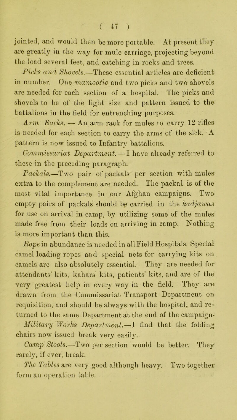 jointed, and would then be more portable. At present they are greatly in the way for mule carriage, projecting beyond the load several feet, and catching in rocks and trees. Picks and Shovels.—These essential articles are deficient in number. One mamootie and two picks and two shovels are needed for each section of a hospital. The picks and shovels to be of the light size and pattern issued to the battalions in the field for entrenching purposes. Arm Racks. — An arm rack for mules to carry 12 rifles is needed for each section to carry the arms of the sick. A pattern is now issued to Infantry battalions. Commissariat Department. — I have already referred to these in the preceding paragraph. PacJcals.—Two pair of packals per section with mules extra to the complement are needed. The packal is of the most vital importance in our Afghan campaigns. Two empty pairs of packals should b.e carried in the Icadjawas for use on arrival in camp, by utilizing some of the mules made free from their loads on arriving in camp. Nothing is more important than this. Rope in abundance is needed in all Field Hospitals. Special camel loading ropes and special nets for carrying kits on camels are also absolutely essential. They are needed for attendants’ kits, kahars’ kits, patients’ kits, and are of the very greatest help in every way in the field. They are drawn from the Commissariat Transport Department on requisition, and should be always with the hospital, and re- turned to the same Department at the end of the campaign- Military Works Department.—I find that the folding chairs now issued break very easilj. Camp Stools.—Two per section would be better. They rarely, if ever, break. The Tables are very good although heavy. Two together form an operation table.