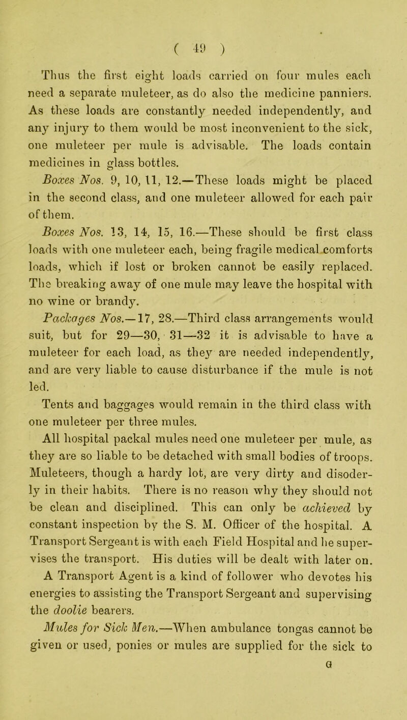 T1 ms the first eight loads carried on four mules each need a separate muleteer, as do also the medicine panniers. As these loads are constantly needed independently, and any injury to them would be most inconvenient to the sick, one muleteer per mule is advisable. The loads contain medicines in glass bottles. Boxes Nos. 9, 10, 11, 12.—These loads might be placed in the second class, and one muleteer allowed for each pair of them. Boxes Nos. 13, 14, 15, 16.—These should be first class loads with one muleteer each, bein fragile medical comforts loads, which if lost or broken cannot be easily replaced. The breaking away of one mule may leave the hospital with no wine or brandy. Packages Nos.—17, 28.—Third class arrangements would suit, but for 29—30, 31—32 it is advisable to have a muleteer for each load, as they are needed independent!}7', and are very liable to cause disturbance if the mule is not led. Tents and baggages would remain in the third class with one muleteer per three mules. All hospital packal mules need one muleteer per mule, as they are so liable to be detached with small bodies of troops. Muleteers, though a hardy lot, are very dirty and disoder- ly in their habits. There is no reason why they should not be clean and disciplined. This can only be achieved by constant inspection by the S. M. Officer of the hospital. A Transport Sergeant is with each Field Hospital and he super- vises the transport. His duties will be dealt with later on. A Transport Agent is a kind of follower who devotes his enei'gies to assisting the Transport Sergeant and supervising the doolie bearers. Mules for Sick Men.—When ambulance tongas cannot be given or used, ponies or mules are supplied for the sick to G