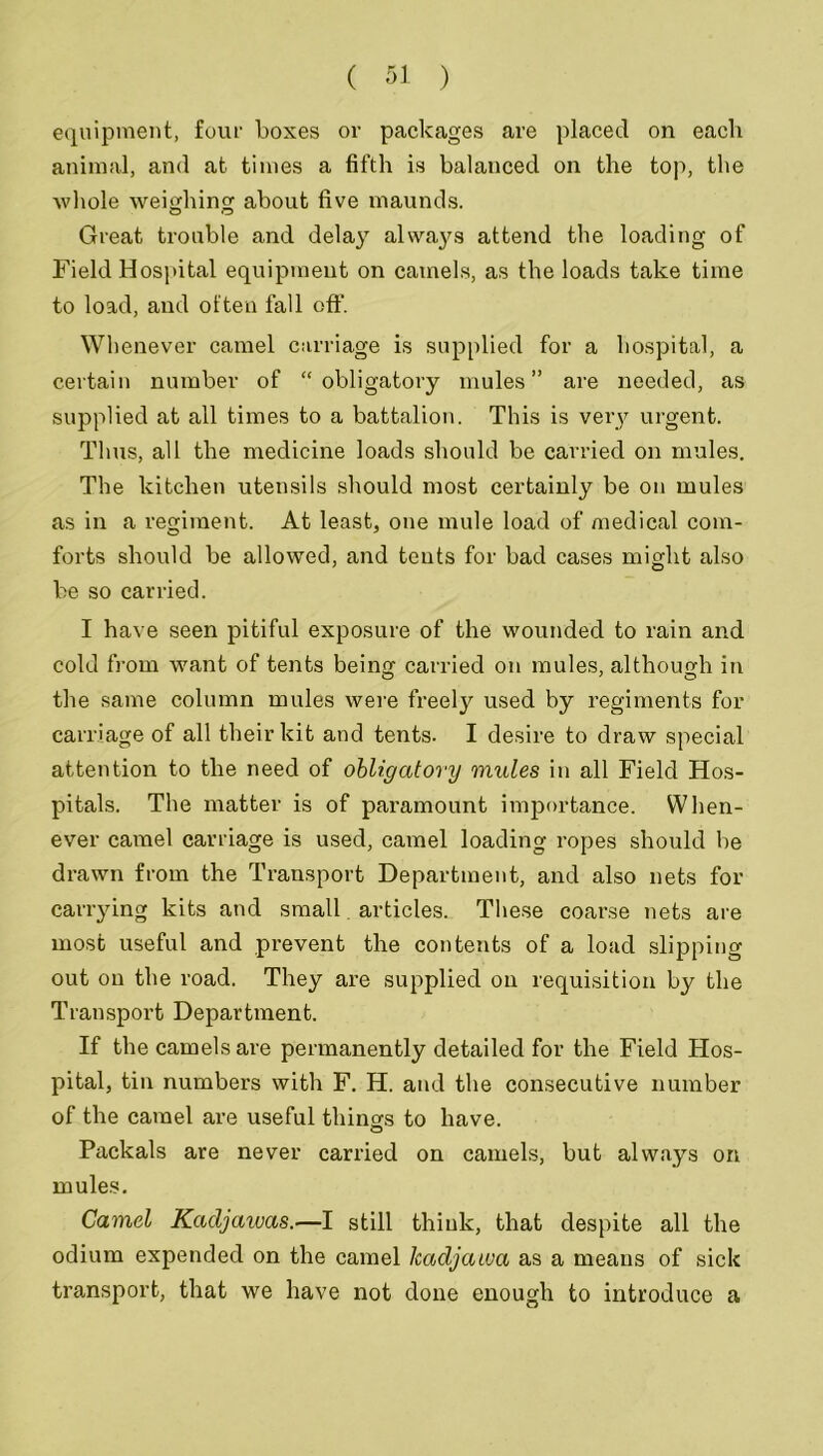 equipment, four boxes or packages are placed on eacli animal, and at times a fifth is balanced on the top, the whole weighing about five maunds. Great trouble and delay always attend the loading of Field Hospital equipment on camels, as the loads take time to load, and often fall off. Whenever camel carriage is supplied for a hospital, a certain number of “obligatory mules” are needed, as supplied at all times to a battalion. This is very urgent. Thus, all the medicine loads should be carried on mules. The kitchen utensils should most certainly be on mules as in a regiment. At least, one mule load of medical com- forts should be allowed, and tents for bad cases might also be so carried. I have seen pitiful exposure of the wounded to rain and cold from want of tents being carried on mules, although in the same column mules were freely used by regiments for carriage of all their kit and tents. I desire to draw special attention to the need of obligatory mules in all Field Hos- pitals. The matter is of paramount importance. When- ever camel carriage is used, camel loading ropes should be drawn from the Transport Department, and also nets for carrying kits and small articles. These coarse nets are most useful and prevent the contents of a load slipping out on the road. They are supplied on requisition by the Transport Department. If the camels are permanently detailed for the Field Hos- pital, tin numbers with F. H. and the consecutive number of the camel ai'e useful things to have. Packals are never carried on camels, but always on mules. Camel Kacljawas.—I still think, that despite all the odium expended on the camel Icadjaiva as a means of sick transport, that we have not done enough to introduce a