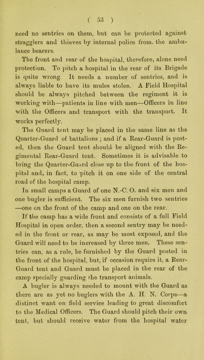 need no sentries on them, but can be protected against stragglers and thieves by internal police from, the ambu- lance bearers. The front and rear of the hospital, therefore, alone need protection. To pitch a hospital in the rear of its Brigade is quite wrong. It needs a number of sentries, and is always liable to have its mules stolen. A Field Hospital should be always pitched between the regiment it is working with—patients in line with men—Officers in line with the Officers and transport with the transport. It works perfectly. The Guard tent may be placed in the same line as the Quarter-Guard of battalions ; and if a Rear-Guard is post- ed, then the Guard tent should be aligned with the Re- gimental Rear-Guard tent. Sometimes it is advisable to bring the Quarter-Guard close up to the front of the hos- pital and, in fact, to pitch it on one side of the central road of the hospital camp. In small camps a Guard of one N.-C. 0. and six men and one bugler is sufficient. The six men furnish two sentries —one Gn the front of the camp and one on the rear. If the camp has a wide front and consists of a full Field Hospital in open order, then a second sentry may be need- ed in the front or rear, as may be most exposed, and the Guard will need to be increased by three men. These sen- tries can, as a rule, be furnished by the Guard posted in the front of the hospital, but, if occasion require it, a Rear- Guard tent and Guard must be placed in the rear of the camp specially guarding the transport animals. A bugler is always needed to mount with the Guard as there are as yet no buglers with the A. H. N. Corps—a distinct want on field service leading to great discomfort to the Medical Officers. The Guard should pitch their own tent, but should receive water from the hospital water