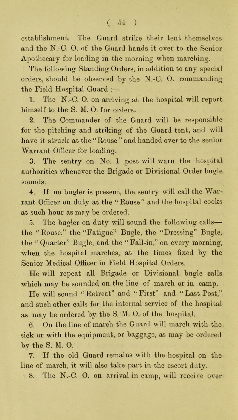 establishment. The Guard strike their tent themselves and the N.-C. 0. of the Guard hands it over to the Senior Apothecary for loading in the morning when marching. The following Standing Orders, in addition to any special orders, should be observed by the N.-C. O. commanding the Field Hospital Guard :— 1. The N.-C. 0. on arriving at the hospital will report himself to the S. M. 0. for orders. 2. The Commander of the Guard will be responsible for the pitching and striking of the Guard tent, and will have it struck at the “Rouse ” and handed over to the senior Warrant Officer for loading. 3. The sentry on No. 1 post will warn the hospital authorities whenever the Brigade or Divisional Order bugle sounds. 4. If no bugler is present, the sentry will call the War- rant Officer on duty at the “ Rouse” and the hospital cooks at such hour as may be ordered. 5. The bugler on duty will sound the following calls— the “Rouse,” the “Fatigue” Bugle, the “Dressing” Bugle, the “Quarter” Bugle, and the “Fall-in,” on every morning, when the hospital marches, at the times fixed by the Senior Medical Officer in Field Hospital Orders. He will repeat all Brigade or Divisional bugle calls which may be sounded on the line of march or in camp. He will sound “ Retreat” and “ First” and “ Last Post,” and such other calls for the internal service of the hospital as may be ordered by the S. M. 0. of the hospital. 6. On the line of march the Guard will march with the sick or with the equipment, or baggage, as may be ordered by the S. M. O. 7. If the old Guard remains with the hospital on the line of march, it will also take part in the escort duty. 8. The N.-C. 0. on arrival in camp, will receive over