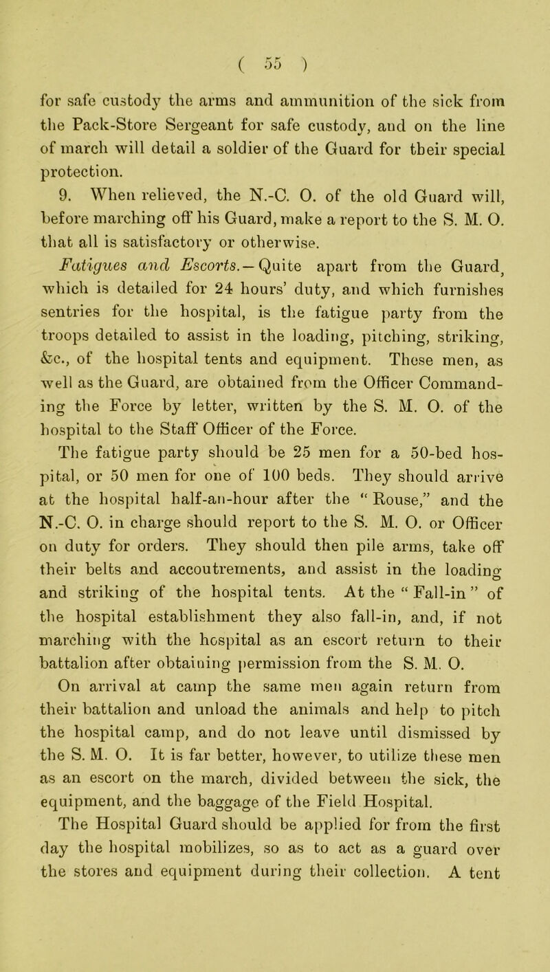 for safe custocty the arms and ammunition of the sick from the Pack-Store Sergeant for safe custody, and on the line of march will detail a soldier of the Guard for tbeir special protection. 9. When relieved, the N.-C. 0. of the old Guard will, before marching off his Guard, make a report to the S. M. O. that all is satisfactory or otherwise. Fatigues and Escorts.— Quite apart from the Guard, which is detailed for 24 hours’ duty, and which furnishes sentries for the hospital, is the fatigue party from the troops detailed to assist in the loading, pitching, striking, &c., of the hospital tents and equipment. These men, as well as the Guard, are obtained from the Officer Command- ing the Force by letter, written by the S. M. 0. of the hospital to the Staff Officer of the Force. The fatigue party should be 25 men for a 50-bed hos- pital, or 50 men for one of 100 beds. They should arrive at the hospital half-an-hour after the “ Rouse,” and the N.-C. 0. in charge should report to the S. M. O. or Officer on duty for orders. They should then pile arms, take off their belts and accoutrements, and assist in the loading and striking of the hospital tents. At the “ Fall-in ” of the hospital establishment they also fall-in, and, if not marching with the hospital as an escort return to then- battalion after obtaining permission from the S. M. 0. On arrival at camp the same men again return from their battalion and unload the animals and help to pitch the hospital camp, and do not leave until dismissed by the S. M. O. It is far better, however, to utilize these men as an escort on the march, divided between the sick, the equipment, and the baggage of the Field Hospital. The Hospital Guard should be applied for from the first day the hospital mobilizes, so as to act as a guard over the stores and equipment during their collection. A tent