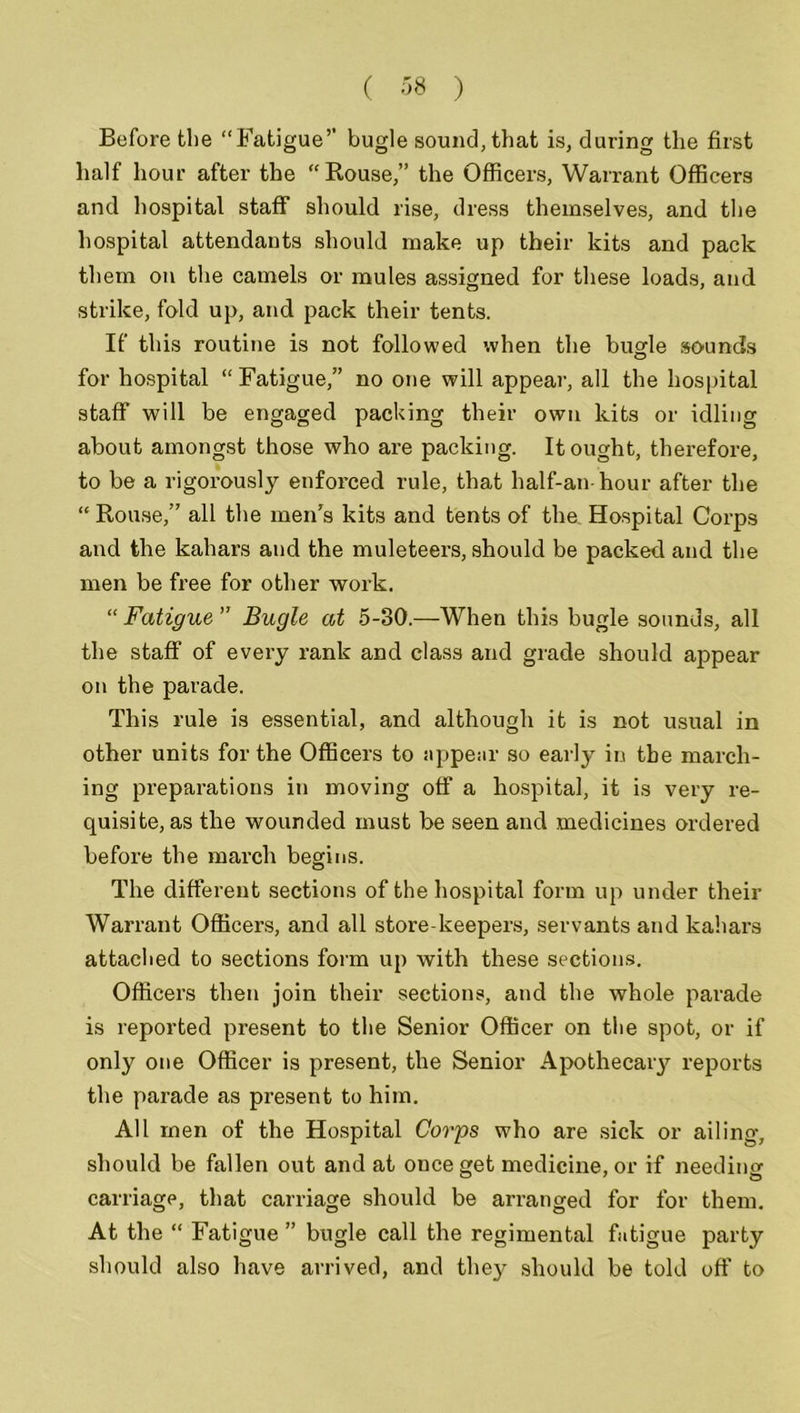 Before the “Fatigue” bugle sound, that is, during the first half hour after the “Rouse,” the Officers, Warrant Officers and hospital staff should rise, dress themselves, and the hospital attendants should make up their kits and pack them on the camels or mules assigned for these loads, and strike, fold up, and pack their tents. If this routine is not followed when the bugle sounds for hospital “Fatigue,” no one will appear, all the hospital staff will be engaged packing their own kits or idling about amongst those who are packing. It ought, therefore, to be a rigorously enforced rule, that half-an-hour after the “Rouse,” all the men's kits and tents of the. Hospital Corps and the kahars and the muleteex-s, should be packed and the men be free for other work. “ Fatigue ” Bugle at 5-30.—When this bugle sounds, all the staff of every rank and class and grade should appear on the parade. This rule is essential, and although it is not usual in other units for the Officers to appear so early in the march- ing preparations in moving off a hospital, it is very re- quisite, as the wounded must be seen and medicines ordered before the march begins. The different sections of the hospital form up under their Warrant Officers, and all store-keepers, servants and kahars attached to sections form up with these sections. Officers then join their sections, and the whole parade is reported present to the Senior Officer on the spot, or if only one Officer is present, the Senior Apothecaiy reports the parade as present to him. All men of the Hospital Corps who are sick or ailing, should be fallen out and at once get medicine, or if needing carriage, that carriage should be arranged for for them. At the “ Fatigue ” bugle call the regimental fatigue party should also have arrived, and thej^ should be told off to