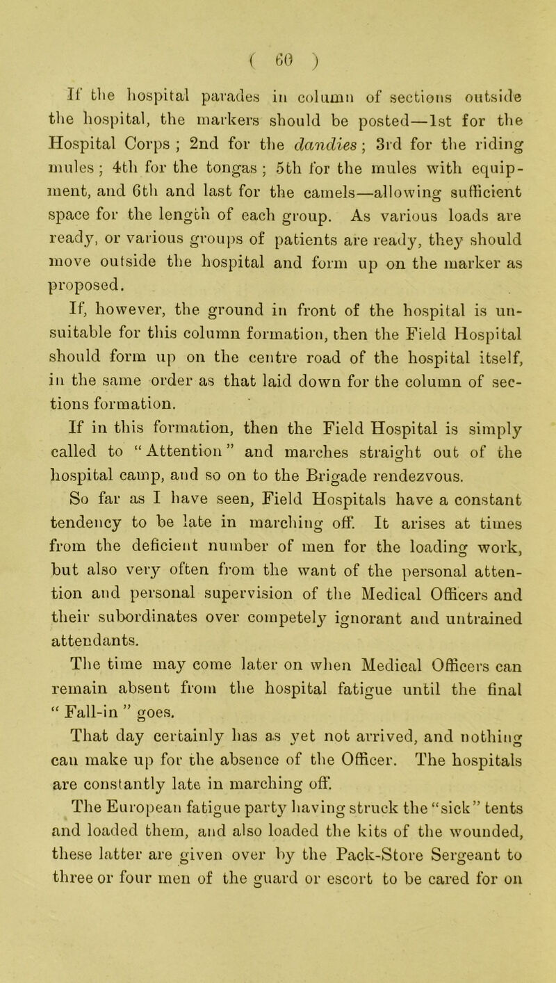 It the hospital parades in column of sections outside the hospital, the markers should be posted—1st for the Hospital Corps ; 2nd for the dandies; 3rd for the riding mules; 4th for the tongas; 5th for the mules with equip- ment, and 6th and last for the camels—allowing sufficient space for the length of each group. As various loads are ready, or various groups of patients are ready, they should move outside the hospital and form up on the marker as proposed. If, however, the ground in front of the hospital is un- suitable for this column formation, then the Field Hospital should form up on the centre road of the hospital itself, in the same order as that laid down for the column of sec- tions formation. If in this formation, then the Field Hospital is simply called to “ Attention ” and marches straight out of the hospital camp, and so on to the Brigade rendezvous. So far as I have seen, Field Hospitals have a constant tendency to be late in marching off. It arises at times from the deficient number of men for the loading work, but also very often from the want of the personal atten- tion and personal supervision of the Medical Officers and their subordinates over competely ignorant and untrained attendants. The time may come later on when Medical Officers can remain abseut from the hospital fatigue until the final “ Fall-in ” goes. That day certainly has as yet not arrived, and nothing can make up for the absence of the Officer. The hospitals are constantly late in marching oft'. The European fatigue party having struck the “sick” tents and loaded them, and also loaded the kits of the wounded, these latter are given over by the Pack-Store Sergeant to three or four men of the guard or escort to be cared for on