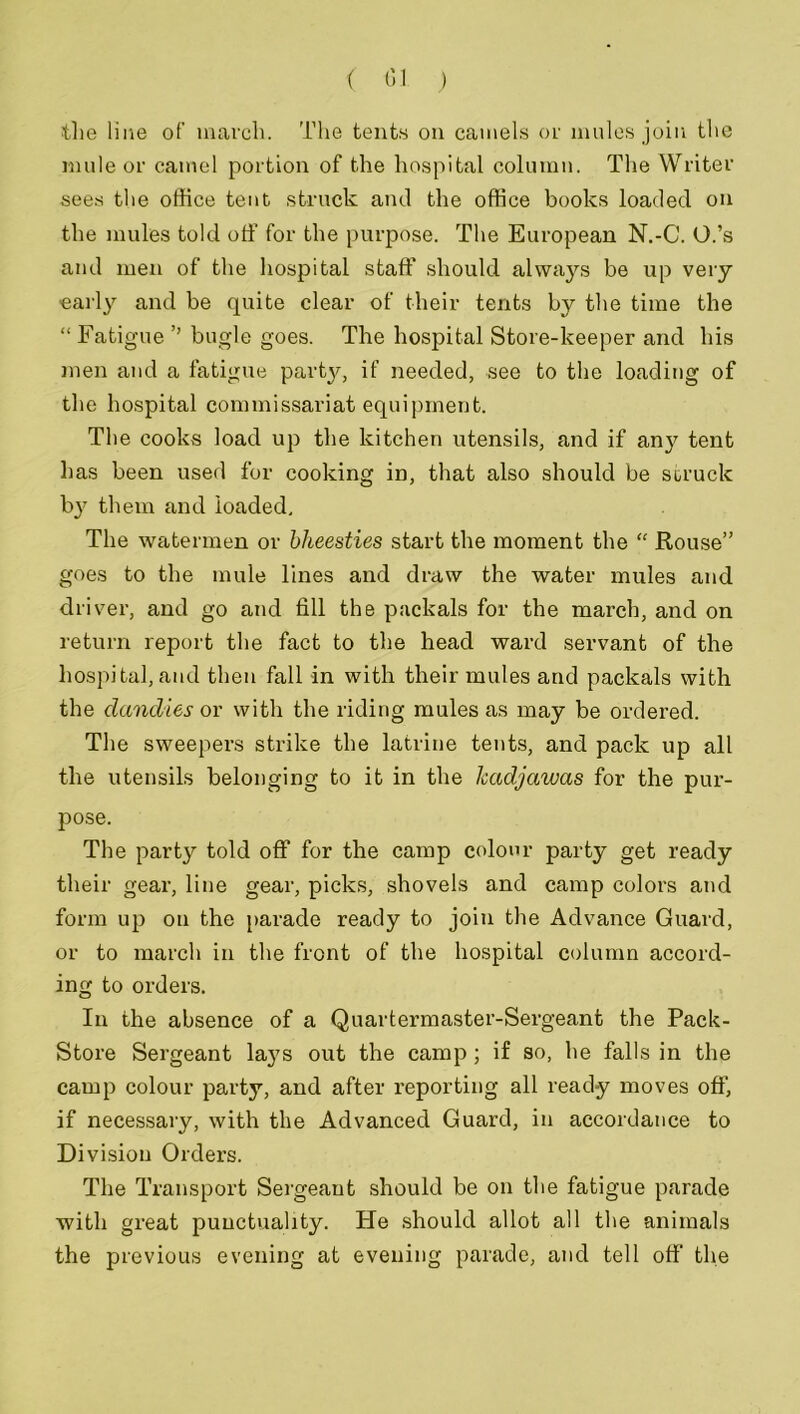 the line of march. The tents on camels or mules join the mule or camel portion of the hospital column. The Writer sees the office tent struck and the office books loaded on the mules told off for the purpose. The European N.-C. O.’s and men of the hospital staff should always be up very early and be quite clear of their tents by the time the “ Fatigue ’’ bugle goes. The hospital Store-keeper and his men and a fatigue party, if needed, see to the loading of the hospital commissariat equipment. The cooks load up the kitchen utensils, and if any tent has been used for cooking in, that also should be struck by them and loaded. The watermen or bheesties start the moment the “ Rouse” goes to the mule lines and draw the water mules and driver, and go and fill the packals for the march, and on return report the fact to the head ward servant of the hospital,and then fall in with their mules and packals with the dandies or with the riding mules as may be ordered. The sweepers strike the latrine tents, and pack up all the utensils belonging to it in the kadjawas for the pur- pose. The party told off for the camp colour party get ready their gear, line gear, picks, shovels and camp colors and form up on the parade ready to join the Advance Guard, or to march in the front of the hospital column accord- ing to orders. In the absence of a Quartermaster-Sergeant the Pack- Store Sergeant lays out the camp ; if so, he falls in the camp colour party, and after reporting all ready moves off, if necessary, with the Advanced Guard, in accordance to Division Orders. The Transport Sergeant should be on the fatigue parade with great punctuality. He should allot all the animals the previous evening at evening parade, and tell off the