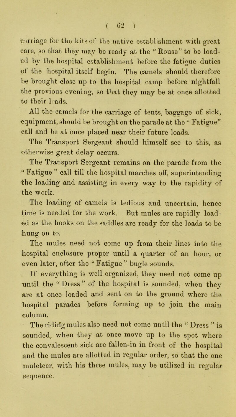 ( ) carriage for the kits of the native establishment with great care, so that they may be ready at the “ Rouse” to be load- ed by the hospital establishment before the fatigue duties of the hospital itself begin. The camels should therefore be brought close up to the hospital camp before nightfall the previous evening, so that they may be at once allotted to their loads. All the camels for the carriage of tents, baggage of sick, equipment, should be brought on the parade at the “ Fatigue” call and be at once placed near their future loads. The Transport Sergeant should himself see to this, as otherwise great delay occurs. The Transport Sergeant remains on the parade from the “ Fatigue ” call till the hospital marches off, superintending the loading and assisting in every way to the rapidity of the work. The loading of camels is tedious and uncertain, hence time is needed for the work. But mules are rapidly load- ed as the hooks on the saddles are ready for the loads to be hung on to. The mules need not come up from their lines into the hospital enclosure proper until a quarter of an hour, or even later, after the “ Fatigue” bugle sounds. If everything is well organized, they need not come up until the “Dress” of the hospital is sounded, when they are at once loaded and sent on to the ground where the hospital parades before forming up to join the main column. The ridirlg mules also need not come until the “ Dress ” is sounded, when they at once move up to the spot where the convalescent sick are fallen-iu in front of the hospital and the mules are allotted in regular order, so that the one muleteer, with his three mules, may be utilized in regular sequence.