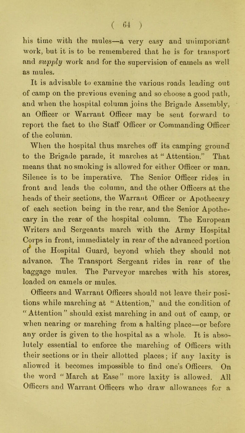 his time with the mules—a very easy and unimportant work, but it is to be remembered that he is for transport and supply work and for the supervision of camels as well as mules. It is advisable to examine the various roads leading out of camp on the previous evening and so choose a good path, and when the hospital column joins the Brigade Assembly, an Officer or Warrant Officer may be sent forward to report the fact to the Staff Officer or Commanding Officer of the column. When the hospital thus marches off its camping ground to the Brigade parade, it marches at “ Attention.” That means that no smoking is allowed for either Officer or man. Silence is to be imperative. The Senior Officer rides in front and leads the column, and the other Officers at the heads of their sections, the Warrant. Officer or Apothecary of each section being in the rear, and the Senior Apothe- cary in the rear of the hospital column. The European Writers and Sergeants march with the Army Hospital Corps in front, immediately in rear of the advanced portion of the Hospital Guard, beyond which they should not advance. The Transport Sergeant rides in rear of the baggage mules. The Purveyor marches with his stores, loaded on camels or mules. Officers and Warrant Officers should not leave their posi- tions while marching at “Attention,” and the condition of “Attention” should exist marching in and out of camp, or when nearing or marching from a halting place—or before anjr order is given to the hospital as a whole. It is abso- lutely essential to enforce the marching of Officers with their sections or in their allotted places; if any laxity is allowed it becomes impossible to find one's Officers. On the word “March at Ease” more laxity is allowed. All Officers and Warrant Officers who draw allowances for a