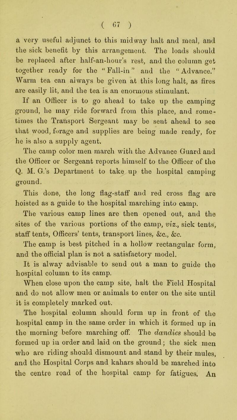 a very useful adjunct to this midway halt and meal, and the sick benefit by this arrangement. The loads should be replaced after half-an-hour’s rest, and the column get together ready for the “Fall-in” and the “Advance.” Warm tea can always be given at this long halt, as fires are easily lit, and the tea is an enormous stimulant. If an Officer is to go ahead to take up the camping ground, he may ride forward from this place, and some- times the Transport Sergeant may be sent ahead to see that wood, forage and supplies are being made ready, for he is also a supply agent. The camp color men march with the Advance Guard and the Officer or Sergeant reports himself to the Officer of the Q. M. G.’s Department to take up the hospital camping ground. This done, the long flag-staff and red cross flag are hoisted as a guide to the hospital marching into camp. The various camp lines are then opened out, and the sites of the various portions of the camp, viz., sick tents, staff tents, Officers’ tents, transport lines, &c., &c. The camp is best pitched in a hollow rectangular form, and the official plan is not a satisfactory model. It is alway advisable to send out a man to guide the hospital column to its camp. When close upon the camp site, halt the Field Hospital and do not allow men or animals to enter on the site until it is completely marked out. The hospital column should form up in front of the hospital camp in the same order in which it formed up in the morning before marching off. The dandies should be formed up in order and laid on the ground; the sick men who are riding should dismount and stand by their mules, and the Hospital Corps and kahars should be marched into the centre road of the hospital camp for fatigues. An