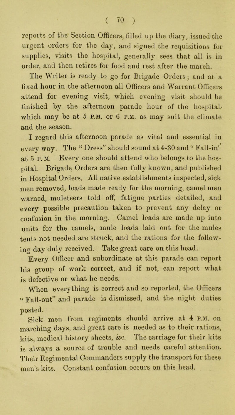 reports of the Section Officers, filled up the diary, issued the urgent orders for the day, and signed the requisitions for supplies, visits the hospital, generally sees that all is in order, and then retires for food and rest after the march. The Writer is ready to go for Brigade Orders; and at a fixed hour in the afternoon all Officers and Warrant Officers attend for evening visit, which evening visit should be finished by the afternoon parade hour of the hospital) which may be at 5 P.M. or 6 P.M. as may suit the climate and the season. I regard this afternoon parade as vital and essential in every way. The “ Dress” should sound at 4-30 and “ Fall-in’ at 5 P. M. Every one should attend who belongs to the hos- pital. Brigade Orders are then fully known, and published in Hospital Orders. All native establishments inspected, sick men removed, loads made ready for the morning, camel men warned, muleteers told off, fatigue parties detailed, and every possible precaution taken to prevent any delay or confusion in the morning. Camel loads are made up into units for the camels, mule loads laid out for the mules tents not needed are struck, and the rations for the follow- ing day duly received. Take great care on this head. Every Officer and subordinate at this parade can report his group of work correct, and if not, can report what is defective or what he needs. When everything is correct and so reported, the Officers « Fall-out” and parade is dismissed, and the night duties Sick men from regiments should arrive at 4 P.M. on marching days, and great care is needed as to their rations, kits, medical history sheets, &c. The carriage for their kits is always a source of trouble and needs careful attention. Their Regimental Commanders supply the transport for these men’s kits. Constant confusion occurs on this head.