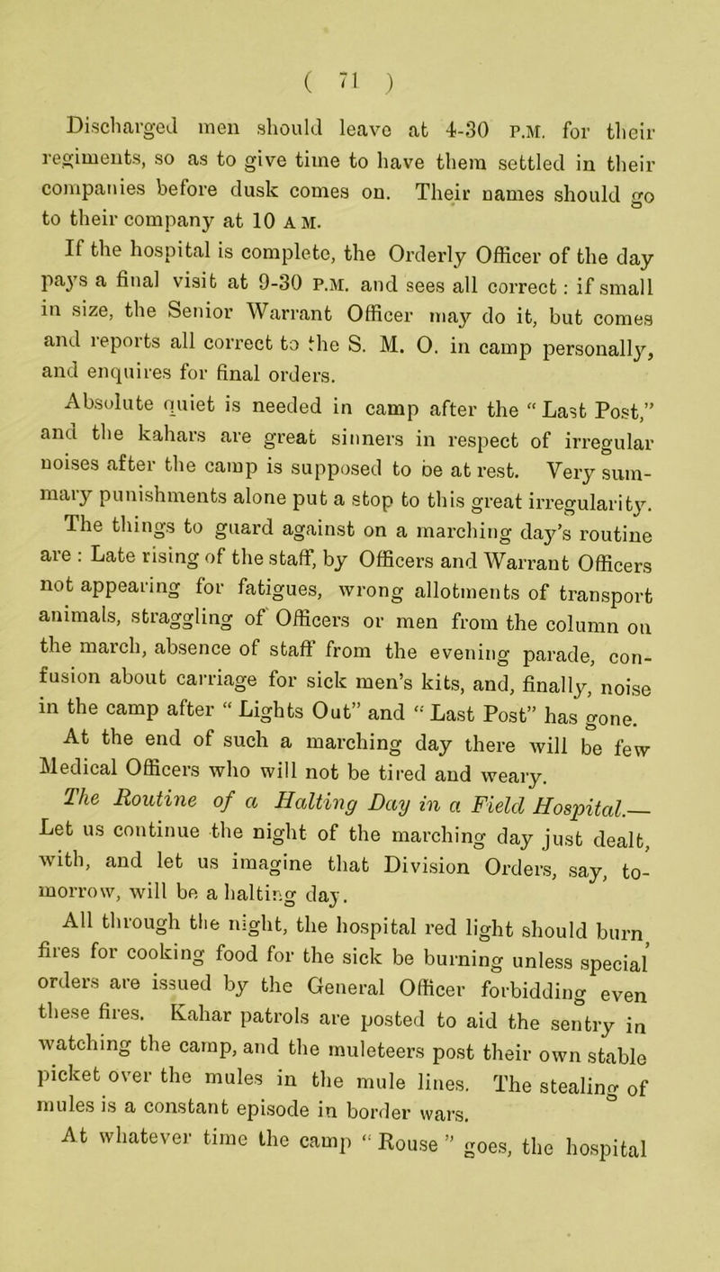 Dischai men should leave at 4-30 p.m. for their regiments, so as to give time to have them settled in their companies before dusk comes on. Their names should nro to their company at 10 am. If the hospital is complete, the Orderly Officer of the day pays a final visit at 9-30 p.m. and sees all correct: if small in size, the Senior Warrant Officer may do it, but comes and i epoi ts all correct to the S. M. 0. in camp personall}7-, and enquires for final orders. Absolute quiet is needed in camp after the “Last Post,” and the kahars are great sinners in respect of irregular noises after the camp is supposed to be at rest. Very sum- maiy punishments alone put a stop to this great irregularity. The things to guard against on a marching day’s routine are : Late rising of the staff, by Officers and Warrant Officers not appearing for fatigues, wrong allotments of transport animals, straggling of Officers or men from the column on the march, absence of staff from the evening parade, con- fusion about carriage for sick men’s kits, and, finally, noise in the camp after “ Lights Out” and « Last Post” has gone. At the end of such a marching day there will be few Medical Officers who will not be tired and weary. The Routine of a Halting Day in a Field Hospital. Let us continue the night of the marching day just dealt, with, and let us imagine that Division Orders, say, to- morrow, Avill be a halting day. ^ All through the night, the hospital red light should burn flies for cooking food for the sick be burning unless special orders are issued by the General Officer forbidding even these fires. Kahar patrols are posted to aid the sentry in watching the camp, and the muleteers post their own stable picket over the mules in the mule lines. The stealing of mules is a constant episode in border wars. At whatever time the camp  Rouse ” goes, the hospital