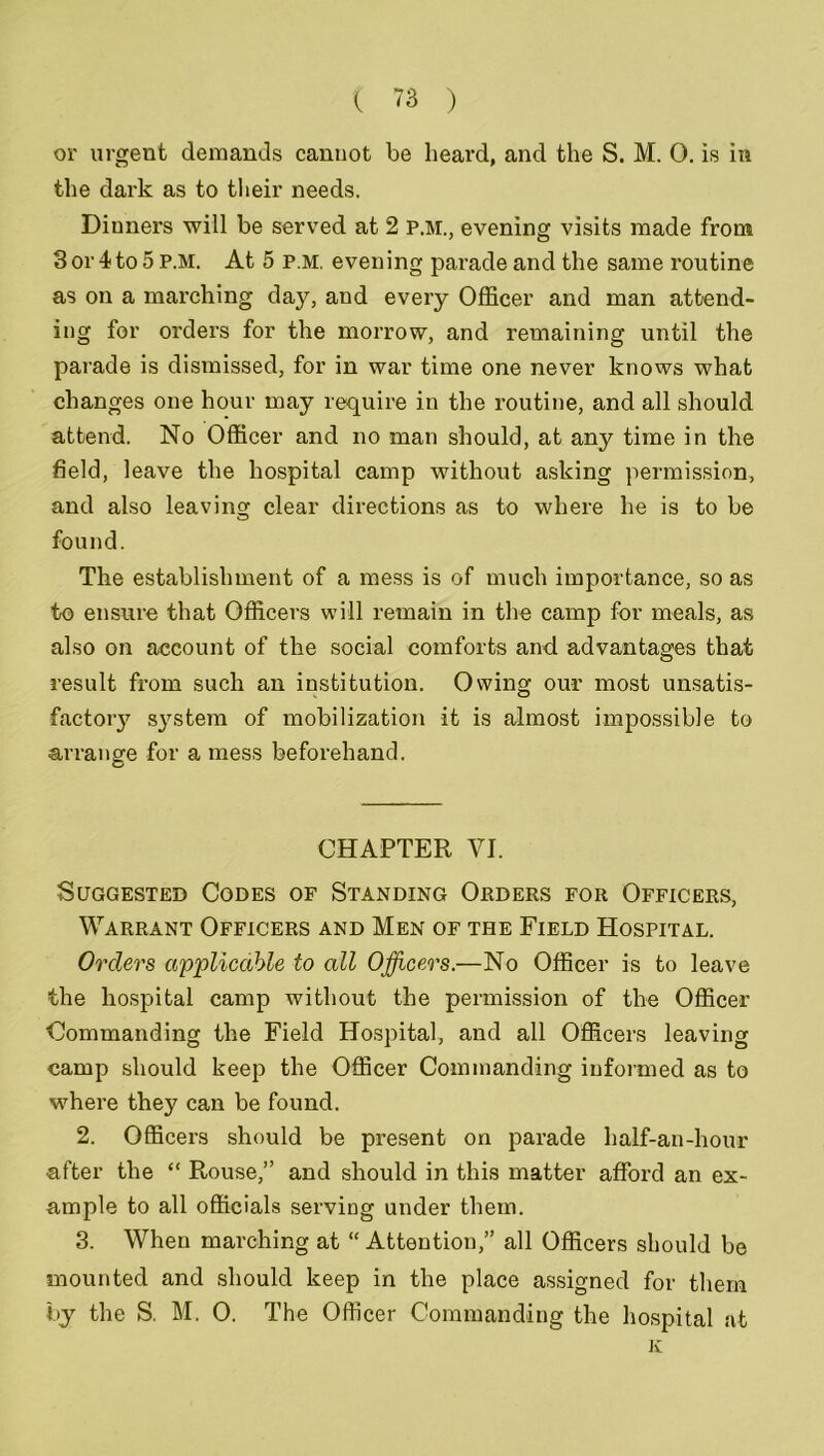 or urgent demands cannot be heard, and the S. M. 0. is in the dark as to their needs. Diuners will be served at 2 P.M., evening visits made from 3 or 4 to 5 P.M. At 5 P.M. evening parade and the same routine as on a marching daj^, and every Officer and man attend- ing for orders for the morrow, and remaining until the parade is dismissed, for in war time one never knows what changes one hour may require in the routine, and all should attend. No Officer and no man should, at any time in the field, leave the hospital camp without asking permission, and also leaving clear directions as to where he is to be found. The establishment of a mess is of much importance, so as to ensure that Officers will remain in the camp for meals, as also on account of the social comforts and advantages that result from such an institution. Owing our most unsatis- factory system of mobilization it is almost impossible to arrange for a mess beforehand. CHAPTER VI. Suggested Codes of Standing Orders for Officers, Warrant Officers and Men of the Field Hospital. Orders applicable to all Officers.—No Officer is to leave the hospital camp without the permission of the Officer Commanding the Field Hospital, and all Officers leaving camp should keep the Officer Commanding informed as to where they can be found. 2. Officers should be present on parade half-an-hour after the “ Rouse,” and should in this matter afford an ex- ample to all officials serving under them. 3. When marching at “ Attention,” all Officers should be mounted and should keep in the place assigned for them by the S. M. 0. The Officer Commanding the hospital at K