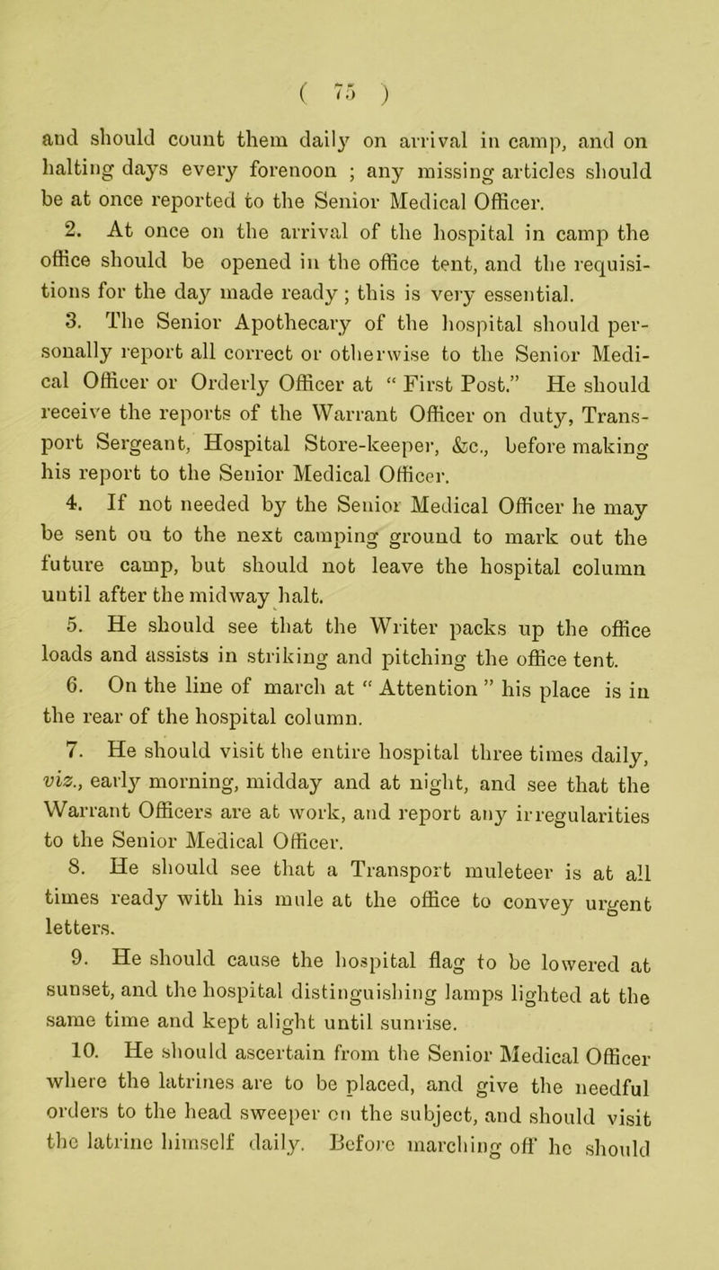 and should count them daity on arrival in camp, and on halting days every forenoon ; any missing articles should be at once reported to the Senior Medical Officer. 2. At once on the arrival of the hospital in camp the office should be opened in the office tent, and the requisi- tions for the day made ready; this is very essential. 3. The Senior Apothecary of the hospital should per- sonally report all correct or otherwise to the Senior Medi- cal Officer or Orderly Officer at “ First Post.” He should receive the reports of the Warrant Officer on duty, Trans- port Sergeant, Hospital Store-keeper, &c., before making his report to the Senior Medical Officer. 4. If not needed by the Senior Medical Officer he may be sent ou to the next camping ground to mark out the future camp, but should not leave the hospital column until after the midway halt. 5. He should see that the Writer packs up the office loads and assists in striking and pitching the office tent. 6. On the line of march at “ Attention ” his place is in the rear of the hospital column. 7. He should visit the entire hospital three times daily, viz., early morning, midday and at night, and see that the Warrant Officers are at work, and report any irregularities to the Senior Medical Officer. 8. He should see that a Transport muleteer is at all times ready with his mule at the office to convey urgent letters. 9. He should cause the hospital flag to be lowered at sunset, and the hospital distinguishing lamps lighted at the same time and kept alight until sunrise. 10. He should ascertain from the Senior Medical Officer where the latrines are to be placed, and give the needful orders to the head sweeper on the subject, and should visit the latrine himself daily. Before marching off he should