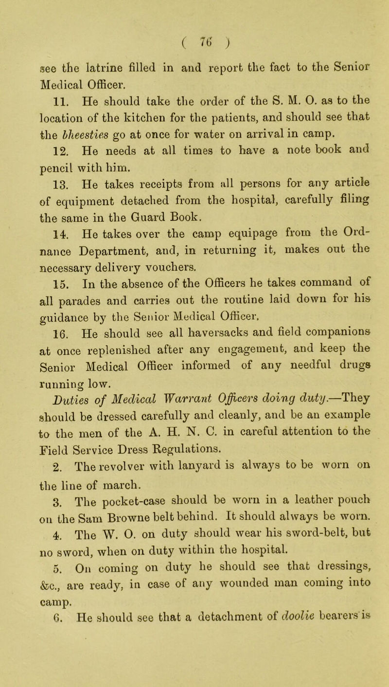 see the latrine filled in and report the fact to the Senior Medical Officer. 11. He should take the order of the S. M. 0. as to the location of the kitchen for the patients, and should see that the bheesties go at once for water on arrival in camp. 12. He needs at all times to have a note book and pencil with him. 13. He takes receipts from all persons for any article of equipment detached from the hospital, carefully filing the same in the Guard Book. 14. He takes over the camp equipage from the Ord- nance Department, and, in returning it, makes out the necessary delivery vouchers. 15. In the absence of the Officers he takes command of all parades and carries out the routine laid down for his guidance by the Senior Medical Officer, 16. He should see all haversacks and field companions at once replenished after any engagement, and keep the Senior Medical Officer informed of any needful drugs running low. Duties of Medical Warrant Officers doing duty.—They should be dressed carefully and cleanly, and be an example to the men of the A. H. N. C. in careful attention to the Field Service Dress Regulations. 2. The revolver with lanyard is always to be worn on the line of march. 3. The pocket-case should be worn in a leather pouch on the Sam Browne belt behind. It should always be worn. 4. The W. O. on duty should wear his sword-belt, but no sword, when on duty within the hospital. 5. On coming on duty he should see that dressings, &c., are ready, in case of any wounded man coming into camp. 6. He should see that a detachment of doolie bearers is