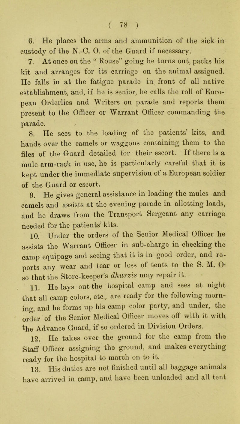 6. He places the arms and ammunition of the sick in custody of the N.-C. 0. of the Guard if necessary. 7. At once on the “ Rouse” going he turns out, packs his kit and arranges for its carriage on the animal assigned. He falls in at the fatigue parade in front of all native establishment, and, if he is senior, he calls the roll of Euro- pean Orderlies and Writers on parade and reports them present to the Officer or Warrant Officer commanding the parade. 8. He sees to the loading of the patients’ kits, and hands over the camels or waggons containing them to the files of the Guard detailed for their escort. If there is a mule arm-rack in use, he is particularly careful that it is kept under the immediate supervision of a European soldier of the Guard or escort. 9. He gives general assistance in loading the mules and camels and assists at the evening parade in allotting loads, and he draws from the Transport Sergeant any carriage needed for the patients’ kits. 10. Under the orders of the Senior Medical Officer he assists the Warrant Officer in sub-charge in checking the camp equipage and seeing that it is in good order, and re- ports any wear and tear or loss of tents to the S. M. O- so that the Store-keeper’s dhurzis may repair it. 11. He lays out the hospital camp and sees at night that all camp colors, etc., are ready for the following morn- ing and he forms up his camp color party, and under, the order of the Senior Medical Officer moves off with it with the Advance Guard, if so ordered in Division Orders. 12. He takes over the ground for the camp from the Staff Officer assigning the ground, and makes everything ready for the hospital to march on to it. 13. His duties are not finished until all baggage animals have arrived in camp, and have been unloaded and all tent