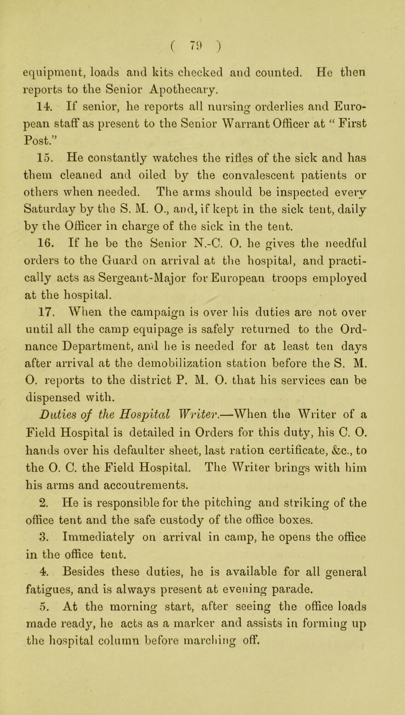 equipment, loads and kits checked and counted. He then reports to the Senior Apothecary. 14. If senior, he reports all nursing orderlies and Euro- pean staff as present to the Senior Warrant Officer at “ First Post. 15. He constantly watches the rifles of the sick and has them cleaned and oiled by the convalescent patients or others when needed. The arms should be inspected every Saturday by the S. M. 0., and, if kept in the sick tent, daily by the Officer in charge of the sick in the tent. 16. If he be the Senior N.-C. 0. he gives the needful orders to the Guard on arrival at the hospital, and practi- cally acts as Sergeant-Major for European troops employed at the hospital. 17. When the campaign is over his duties ai’e not over until all the camp equipage is safely returned to the Ord- nance Department, and he is needed for at least ten days after arrival at the demobilization station before the S. M. O. reports to the district P. M. O. that his services can be dispensed with. Duties of the Hospital Writer.—When the Writer of a Field Hospital is detailed in Orders for this duty, his C. 0. hands over his defaulter sheet, last ration certificate, &c., to the 0. C. the Field Hospital. The Writer brings with him his arms and accoutrements. 2. He is responsible for the pitching and striking of the office tent and the safe custody of the office boxes. 3. Immediately on arrival in camp, he opens the office in the office tent. 4. Besides these duties, he is available for all general fatigues, and is always present at evening parade. 5. At the morning start, after seeing the office loads made ready, he acts as a marker and assists in forming up the hospital column before marcliing off.