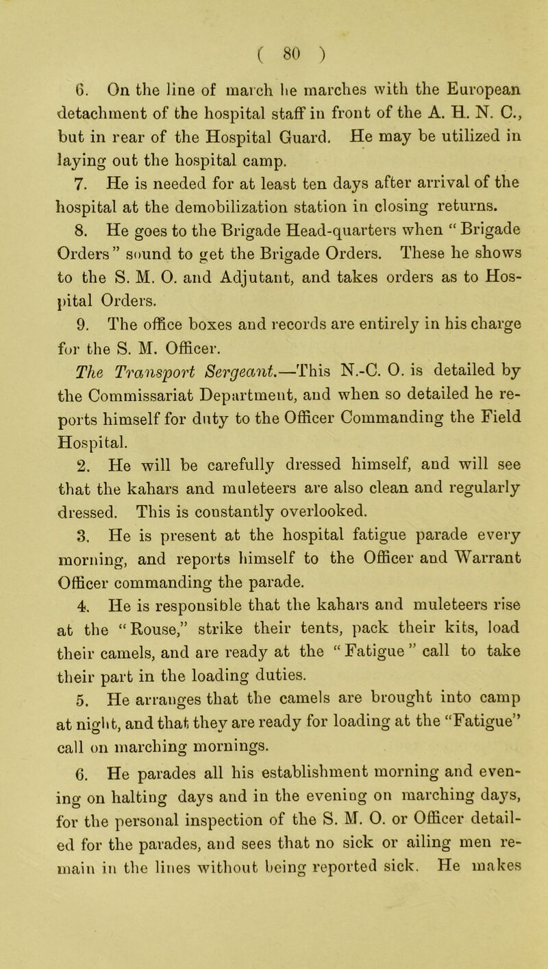 6. On the line of march he inarches with the European detachment of the hospital staff in front of the A. R. N. C., but in rear of the Hospital Guard. He may be utilized in laying out the hospital camp. 7. He is needed for at least ten days after arrival of the hospital at the demobilization station in closing returns. 8. He goes to the Brigade Head-quarters when “ Brigade Orders” sound to get the Brigade Orders. These he shows to the S. M. O. and Adjutant, and takes orders as to Hos- pital Orders. 9. The office boxes and records are entirely in his charge for the S. M. Officer. The Transport Sergeant.—This N.-C. 0. is detailed by the Commissariat Department, and when so detailed he re- ports himself for duty to the Officer Commanding the Field Hospital. 2. He will be carefully dressed himself, and will see that the kahars and muleteers are also clean and regularly dressed. This is constantly overlooked. 3. He is present at the hospital fatigue parade every morning, and reports himself to the Officer and Warrant Officer commanding the parade. 4. He is responsible that the kahars and muleteers rise at the “Rouse,” strike their tents, pack their kits, load their camels, and are ready at the “ Fatigue ” call to take their part in the loading duties. 5. He arranges that the camels are brought into camp at night, and that they are ready for loading at the “Fatigue” call on marching mornings. 6. He parades all his establishment morning and even- ing on halting days and in the evening on marching days, for the personal inspection of the S. M. 0. or Officer detail- ed for the parades, and sees that no sick or ailing men re- main in the lines without being reported sick. He makes