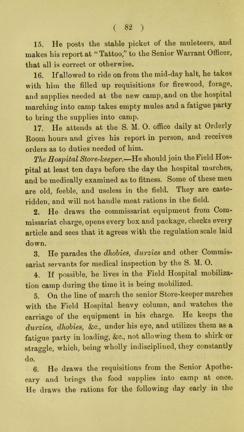 15. He posts the stable picket of the muleteers, and makes his report at “ Tattoo,” to the Senior Warrant Officer, that all is correct or otherwise. 16. If allowed to ride on from the mid-day halt, he takes with him the filled up requisitions for firewood, forage, and supplies needed at the new camp, and on the hospital marching into camp takes empty mules and a fatigue party to bring the supplies into camp. 17. He attends at the S. M. O. office daily at Orderly Room hours and gives his report in person, and receives orders as to duties needed of him. The Hospital Stove-keeper.—He should join theField Hos- pital at least ten days before the day the hospital marches, and be medically examined as to fitness. Some of these men are old, feeble, and useless in the field. They are caste- ridden, and will not handle meat rations in the field. 2. He draws the commissariat equipment from Com- missariat charge, opens every box and package, checks every article and sees that it agrees with the regulation scale laid down. 3. He parades the dhobies, durzies and other Commis- sariat servants for medical inspection by the S. M. 0. 4. If possible, he lives in the Field Hospital mobiliza- tion camp during the time it is being mobilized. 5. On the line of march the senior Store-keeper marches with the Field Hospital heavy column, and watches the carriage of the equipment in his charge. He keeps the durzies, dhobies, &c., under his eye, and utilizes them as a fatigue party in loading, &c., not allowing them to shirk or straggle, which, being wholly indisciplined, they constantly do. 6. He draws the requisitions from the Senior Apothe- cary and brings the food supplies into camp at once. He draws the rations for the following day early in the