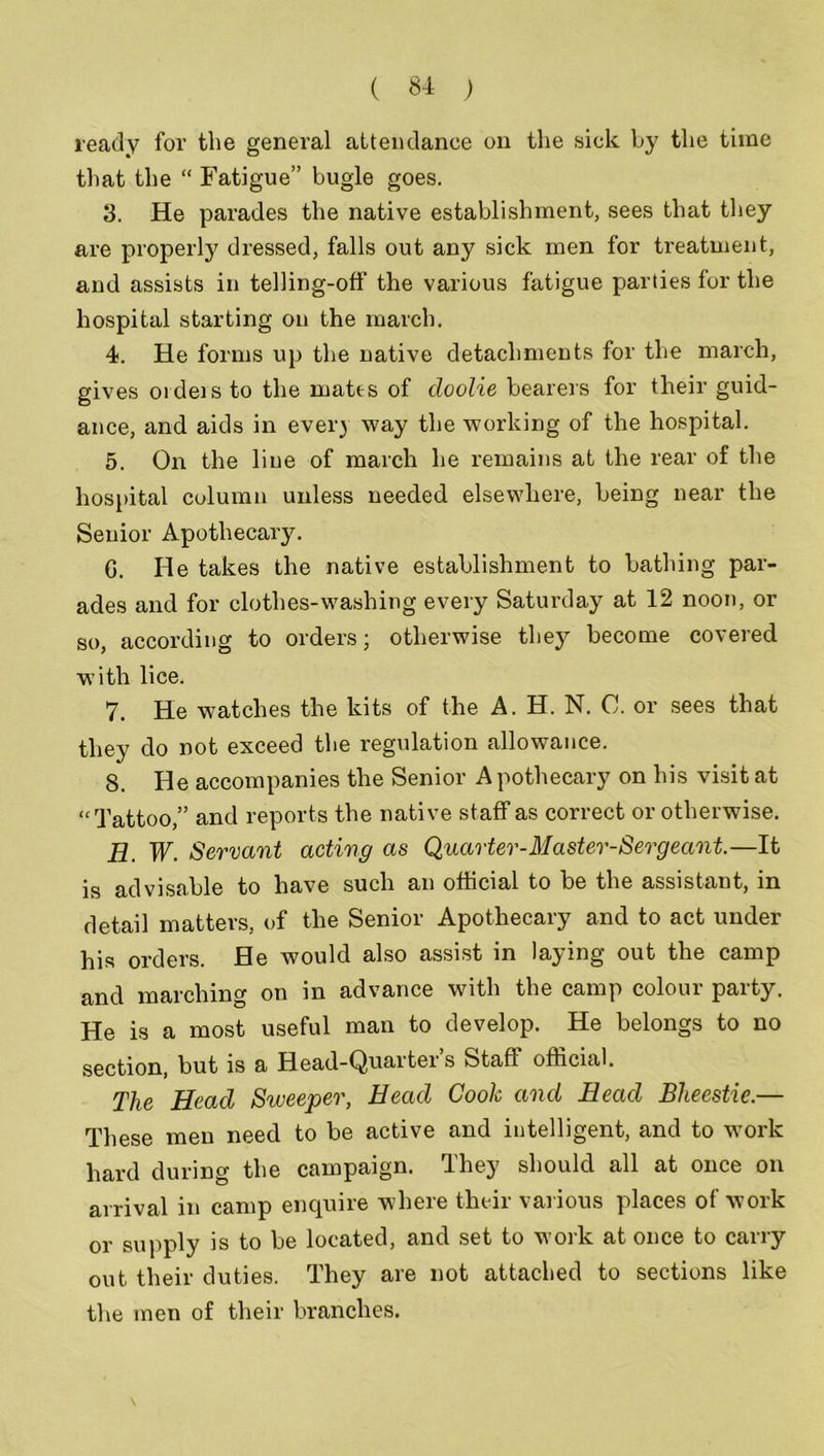 ready for the general attendance on the sick by the time that the “ Fatigue” bugle goes. 3. He parades the native establishment, sees that they are properly dressed, falls out any sick men for treatment, and assists in telling-off the various fatigue parties for the hospital starting on the march. 4. He forms up the native detachments for the march, gives orders to the mates of doolie bearers for their guid- ance, and aids in ever) way the working of the hospital. 5. On the line of march he remains at the rear of the hospital column unless needed elsewhere, being near the Senior Apothecary. G. He takes the native establishment to bathing par- ades and for clothes-washing every Saturday at 12 noon, or so, according to orders; otherwise they become covered with lice. 7. He watches the kits of the A. H. N. C. or sees that they do not exceed the regulation allowance. 8. He accompanies the Senior Apothecary on his visit at “Tattoo,” and reports the native staff as correct or otherwise. H. W. Servant acting as Quarter-Master-Sergeant.—It is advisable to have such an official to be the assistant, in detail matters, of the Senior Apothecary and to act under his orders. He would also assist in laying out the camp and marching on in advance with the camp colour party. He is a most useful man to develop. He belongs to no section, but is a Head-Quarter’s Staff official. The Head Sweeper, Head Cook and Head Bheestie.— These men need to be active and intelligent, and to work hard during the campaign. They should all at once on arrival in camp enquire where their various places of work or supply is to be located, and set to work at once to carry out their duties. They are not attached to sections like the men of their branches.