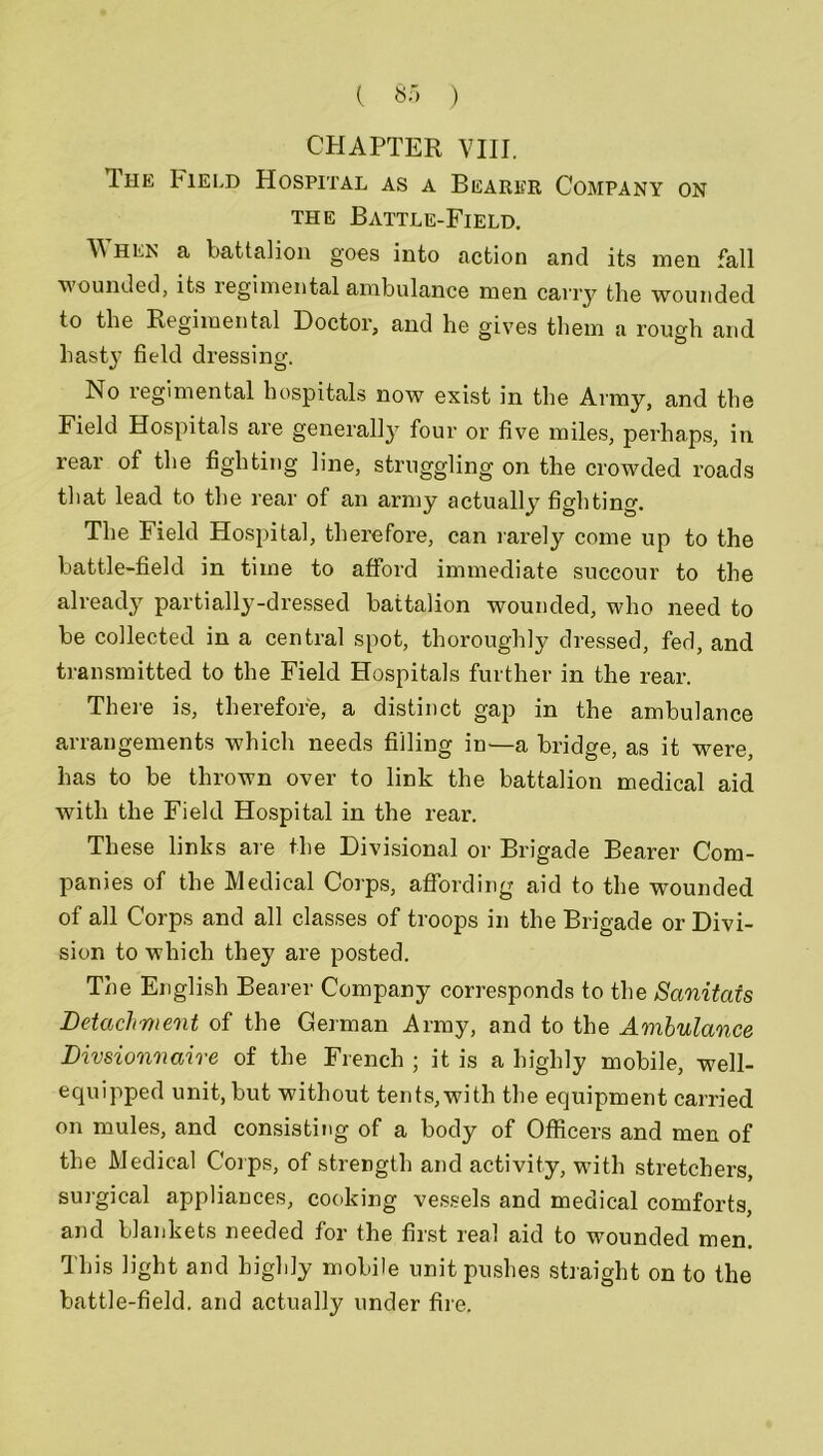 CHAPTER VIII. The Field Hospital as a Bearer Company on the Battle-Field. hen a battalion goes into action and its men fall wounded, its regimental ambulance men carry the wounded to the Regimental Doctor, and he gives them a rough and hasty field dressing. No regimental hospitals now exist in the Army, and the Field Hospitals are generally four or five miles, perhaps, in rear ot the fighting line, struggling on the crowded roads that lead to the rear of an army actually fighting. The Field Hospital, therefore, can rarely come up to the battle-field in time to afford immediate succour to the already partially-dressed battalion wounded, who need to be collected in a central spot, thoroughly dressed, fed, and transmitted to the Field Hospitals further in the rear. There is, therefore, a distinct gap in the ambulance arrangements which needs filling in—a bridge, as it were, has to be thrown over to link the battalion medical aid with the Field Hospital in the rear. These links are the Divisional or Brigade Bearer Com- panies of the Medical Corps, affording aid to the wounded of all Corps and all classes of troops in the Brigade or Divi- sion to which they are posted. The English Bearer Company corresponds to the Sanitats Detachment of the German Army, and to the Ambulance Divsionnaire of the French ; it is a highly mobile, well- equipped unit, but without tents,with the equipment carried on mules, and consisting of a body of Officers and men of the Medical Corps, of strength and activity, with stretchers, surgical appliances, cooking vessels and medical comforts, and blankets needed for the first real aid to wounded men. This light and highly mobile unit pushes straight on to the battle-field, and actually under fire.