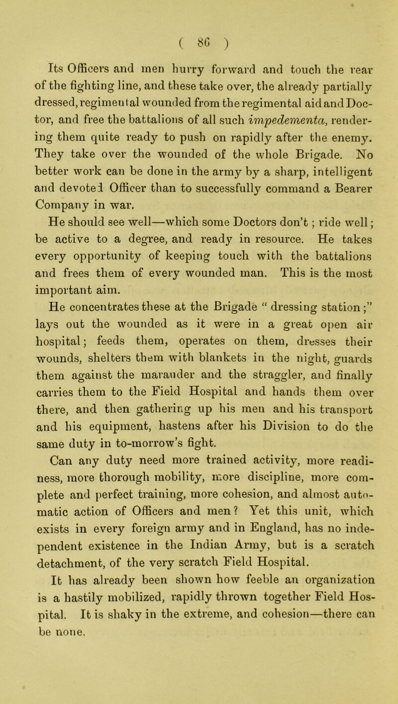 Its Officers and men hurry forward and touch the rear of the fighting line, and these take over, the already partially dressed, regimen tal wounded from the regimental aid and Doc- tor, and free the battalions of all such impedementci, render- ing them quite ready to push on rapidly after the enemy. They take over the wounded of the whole Brigade. No better work can be done in the army by a sharp, intelligent and devoted Officer than to successfully command a Bearer Company in war. He should see well—which some Doctors don’t; ride well; be active to a degree, and ready in resource. He takes every opportunity of keeping touch with the battalions and frees them of every wounded man. This is the most important aim. He concentrates these at the Brigade “ dressing station;” lays out the wounded as it were in a great open air hospital; feeds them, operates on them, dresses their wounds, shelters them with blankets in the night, guards them against the marauder and the straggler, and finally carries them to the Field Hospital and hands them over there, and then gathering up his men and his transport and his equipment, hastens after his Division to do the same duty in to-morrow’s fight. Can any duty need more trained activity, more readi- ness, more thorough mobility, more discipline, more com- plete and perfect training, moi’e cohesion, and almost auto- matic action of Officers and men? Yet this unit, which exists in every foreign array and in England, has no inde- pendent existence in the Indian Army, but is a scratch detachment, of the very scratch Field Hospital. It has already been shown how feeble an organization is a hastily mobilized, rapidly thrown together Field Hos- pital. It is shaky in the extreme, and cohesion—there can be none.