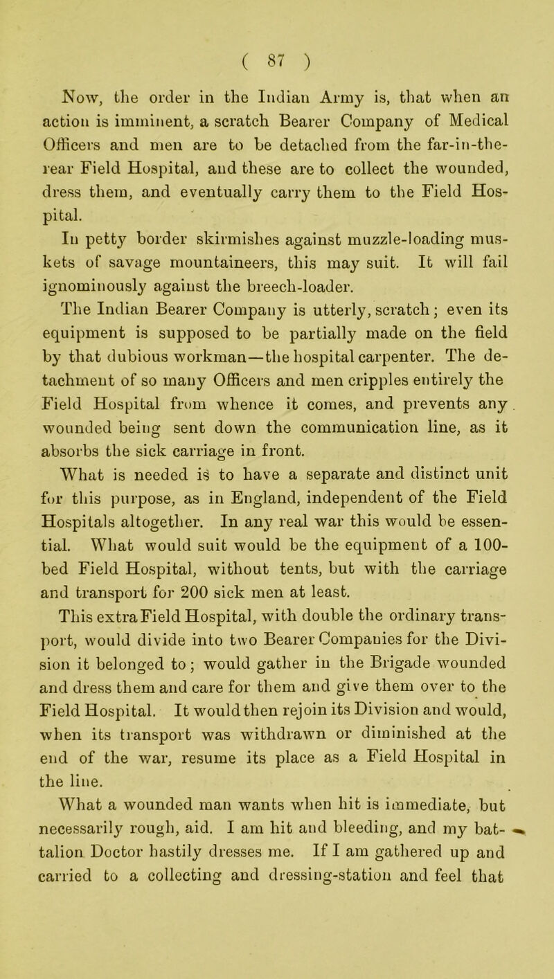 Now, the order in the Indian Army is, that when an action is imminent, a scratch Bearer Company of Medical Officers and men are to be detached from the far-in-the- rear Field Hospital, and these are to collect the wounded, dress them, and eventually carry them to the Field Hos- pital. In petty border skirmishes against muzzle-loading mus- kets of savage mountaineers, this may suit. It will fail ignominously against the breech-loader. The Indian Bearer Company is utterly, scratch; even its equipment is supposed to be partially made on the field by that dubious workman—the hospital carpenter. The de- tachment of so many Officers and men cripples entirely the Field Hospital from whence it comes, and prevents any wounded being sent down the communication line, as it absorbs the sick carriage in front. What is needed is to have a separate and distinct unit for this purpose, as in England, independent of the Field Hospitals altogether. In any real war this would he essen- tial. What would suit would be the equipment of a 100- bed Field Hospital, without tents, but with the carriage and transport for 200 sick men at least. This extra Field Hospital, with double the ordinary trans- port, would divide into two Bearer Companies for the Divi- sion it belonged to; would gather in the Brigade wounded and dress them and care for them and give them over to the Field Hospital. It would then rejoin its Division and would, when its transport was withdrawn or diminished at the end of the war, resume its place as a Field Hospital in the line. What a wounded man wants when hit is immediate, but necessarily rough, aid. I am hit and bleeding, and my bat- talion Doctor hastily dresses me. If I am gathered up and carried to a collecting and dressing-station and feel that