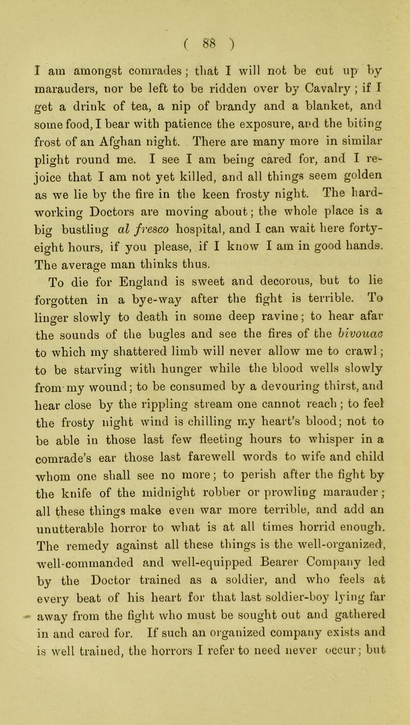 I am amongst comrades; that I will not be cut up by marauders, nor be left to be ridden over by Cavalry ; if I get a drink of tea, a nip of brandy and a blanket, and some food, I bear with patience the exposure, and the biting frost of an Afghan night. There are many more in similar plight round me. I see I am being cared for, and I re- joice that I am not yet killed, and all things seem golden as we lie b}T the fire in the keen frosty night. The hard- working Doctors are moving about; the whole place is a big bustliug al fresco hospital, and I can wait here forty- eight hours, if you please, if I know I am in good hands. The average man thinks thus. To die for England is sweet and decorous, but to lie forgotten in a bye-way after the fight is terrible. To linger slowly to death in some deep ravine; to hear afar the sounds of the bugles and see the fires of the bivouac to which my shattered limb will never allow me to crawl; to be starving with hunger while the blood wells slowly from my wound; to be consumed by a devouring thirst, and hear close by the rippling stream one cannot reach; to feel the frosty night wind is chilling my heart’s blood; not to be able in those last few fleeting hours to whisper in a comrade’s ear those last farewell words to wife and child whom one shall see no more; to perish after the fight by the knife of the midnight robber or prowling marauder; all these things make even war more terrible, and add an unutterable horror to what is at all times horrid enough. The remedy against all these things is the well-organized, well-commanded and well-equipped Bearer Company led by the Doctor trained as a soldier, and who feels at every beat of his heart for that last soldier-boy lying far away from the fight who must be sought out and gathered in and cared for. If such an organized company exists and is well trained, the horrors I refer to need never occur; but