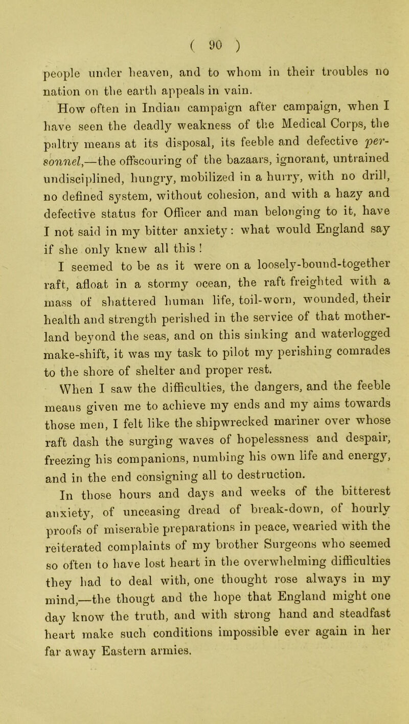 people under heaven, and to whom in their troubles no nation on the earth appeals in vain. How often in Indian campaign after campaign, when I have seen the deadly weakness of the Medical Corps, the paltry means at its disposal, its feeble and defective per- sonnel,—the offscouring of the bazaars, ignorant, untrained undisciplined, hungry, mobilized in a hurry, with no drill, no defined system, without cohesion, and with a hazy and defective status for Officer and man belonging to it, have I not said in my bitter anxiety: what would England say if she only knew all this ! I seemed to be as it were on a loosely-bound-together raft, afloat in a stormy ocean, the raft freighted with a mass of shattered human life, toil-worn, wounded, their health and strength perished in the service of that mother- land beyond the seas, and on this sinking and waterlogged make-shift, it was my task to pilot my perishing comrades to the shore of shelter and proper rest. When I saw the difficulties, the dangers, and the feeble means given me to achieve my ends and my aims towaids those men, I felt like the shipwrecked mariner over whose raft dash the surging waves of hopelessness and despair, freezing his companions, numbing his own life and energ}*-, and in the end consigning all to destruction. In those hours and days and weeks of the bitterest anxiety, of unceasing dread of break-down, ol hourly proofs of miserable preparations in peace, wearied with the reiterated complaints of my brother Surgeons who seemed so often to have lost heart in the overwhelming difficulties they had to deal with, one thought rose always in my mind,—the tliougt and the hope that England might one day know the truth, and with strong hand and steadfast heart make such conditions impossible ever again in her far away Eastern armies.