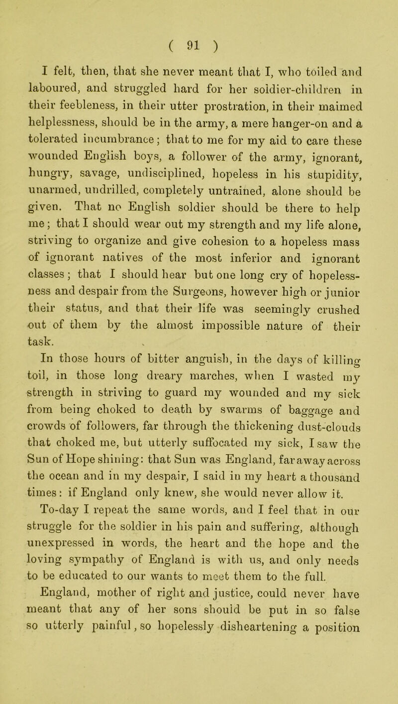 I felt, then, that she never meant that I, who toiled and laboured, and struggled hard for her soldier-children in their feebleness, in their utter prostration, in their maimed helplessness, should be in the army, a mere hanger-on and a tolerated incumbrance; that to me for my aid to care these wounded English bo}7s, a follower of the army, ignorant, hungry, savage, undisciplined, hopeless in his stupidity, unarmed, undrilled, completely untrained, alone should be given. That no English soldier should be there to help me; that I should wear out my strength and my life alone, striving to organize and give cohesion to a hopeless mass of ignorant natives of the most inferior and ignorant classes; that I should hear but one long cry of hopeless- ness and despair from the Surgeons, however high or junior their status, and that their life was seemingly crushed out of them by the almost impossible nature of their task. In those hours of bitter anguish, in the days of killing- toil, in those long dreary marches, when I wasted my strength in striving to guard my wounded and my sick from being choked to death by swarms of baggage and crowds of followers, far through the thickening dust-clouds that choked me, but utterly suffocated my sick, I saw the Sun of Hope shining: that Sun was England, faraway across the ocean and in my despair, I said in my heart a thousand times: if England only knew, she would never allow it. To-day I repeat the same words, and I feel that in our struggle for the soldier in his pain and suffering, although unexpressed in words, the heart and the hope and the loving sympathy of England is with us, and only needs to be educated to our wants to meet them to the full. England, mother of right and justice, could never have meant that any of her sons should be put in so false so utterly painful, so hopelessly disheartening a position