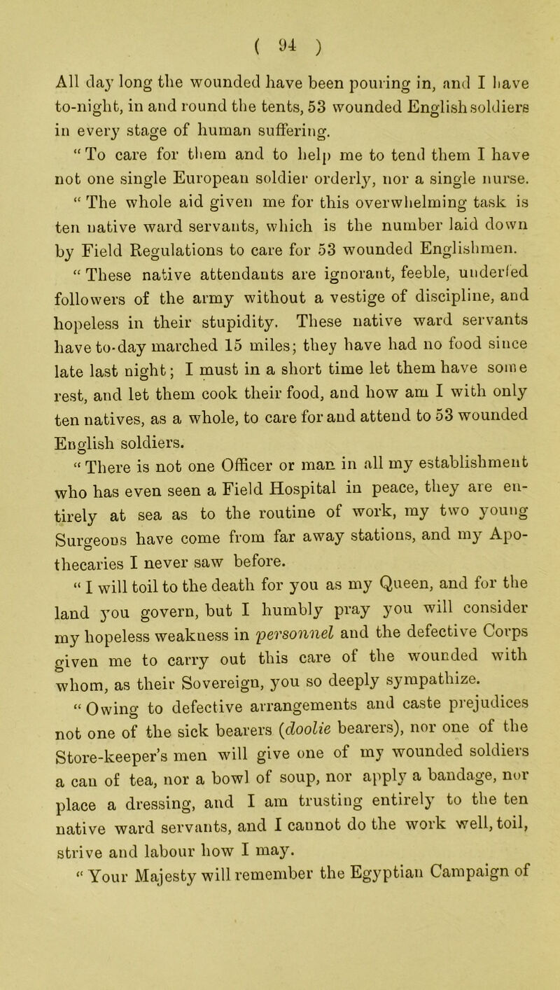 All day long the wounded have been pouring in, and I liave to-night, in and round the tents, 53 wounded English soldiers in every stage of human suffering. “ To care for them and to help me to tend them I have not one single European soldier orderly, nor a single nurse. “ The whole aid given me for this overwhelming task is ten native ward servants, which is the number laid down by Field Regulations to care for 53 wounded Englishmen. “ These native attendants are ignorant, feeble, underfed followers of the army without a vestige of discipline, and hopeless in their stupidity. These native ward servants have to-day marched 15 miles; they have had no food since late last night; I must in a short time let them have some rest, and let them cook their food, and how am I with only ten natives, as a whole, to care for and attend to 53 wounded English soldiers. “ There is not one Officer or man in all my establishment who has even seen a Field Hospital in peace, they are en- tirely at sea as to the routine of work, my two young Surgeons have come from far away stations, and my Apo- thecaries I never saw before. « I will toil to the death for you as my Queen, and for the land you govern, but I humbly pray you will consider my hopeless weakness in personnel and the defective Corps given me to carry out this care of the wounded with whom, as their Sovereign, you so deeply sympathize. “Owing to defective arrangements and caste prejudices not one of the sick bearers (doolie bearers), nor one of the Store-keeper’s men will give one of my wounded soldiers a cau of tea, nor a bowl of soup, nor apply a bandage, nor place a dressing, and I am trusting entirely to the ten native ward servants, and I cannot do the work well, toil, strive and labour how I may. “ Your Majesty will remember the Egyptian Campaign of