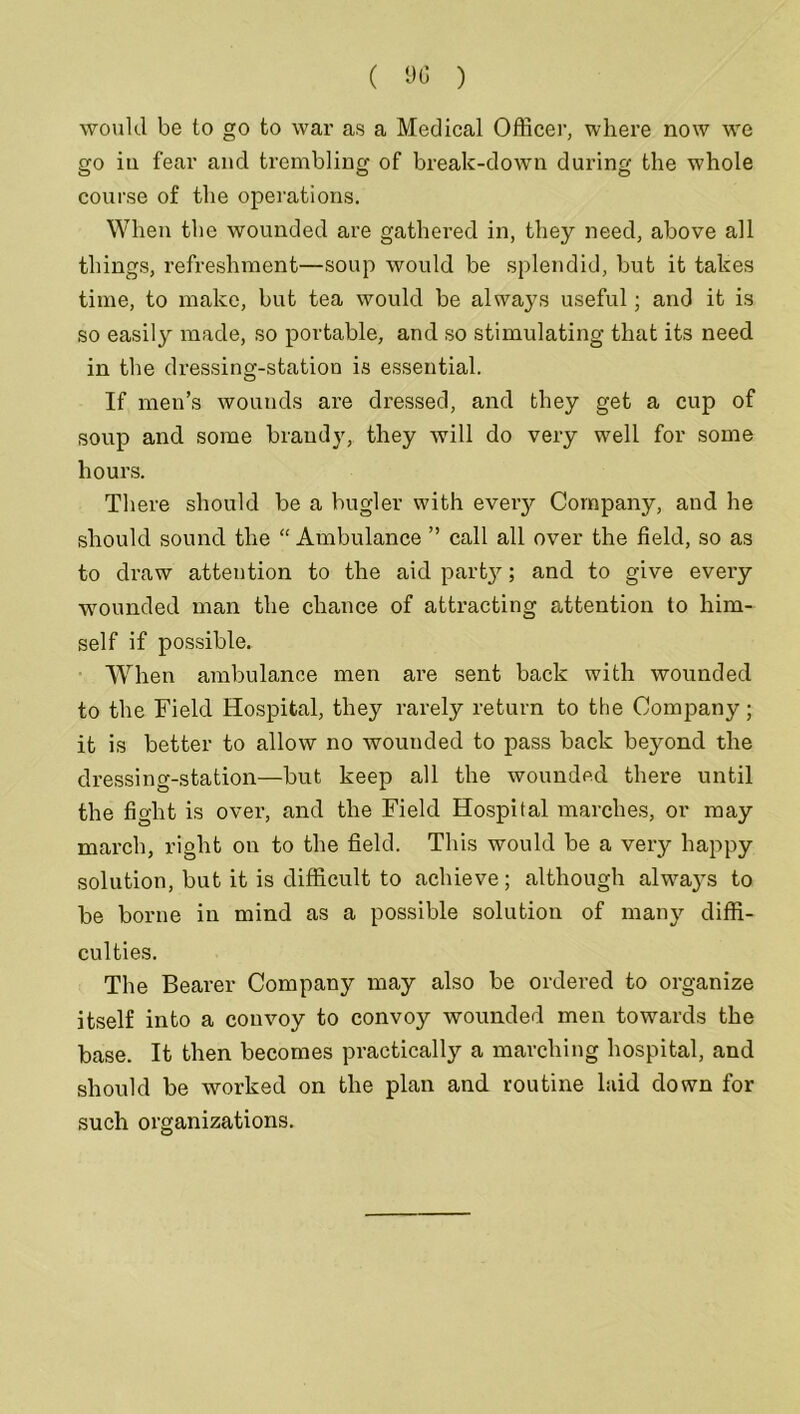 ( 90 ) would be to go to war as a Medical Officer, where now we go in fear and trembling of break-down during the whole course of the operations. When the wounded are gathered in, they need, above all things, refreshment—soup would be splendid, but it takes time, to make, but tea would be always useful; and it is so easily made, so portable, and so stimulating that its need in the dressing-station is essential. If men’s wounds are dressed, and they get a cup of soup and some brandy, they will do very well for some hours. There should be a bugler with every Company, and he should sound the “ Ambulance ” call all over the field, so as to draw attention to the aid party; and to give every wounded man the chance of attracting attention to him- self if possible. When ambulance men are sent back with wounded to the Field Hospital, they rarely return to the Company; it is better to allow no wounded to pass back beyond the dressing-station—but keep all the wounded there until the fight is over, and the Field Hospital marches, or may march, right on to the field. This would be a very happy solution, but it is difficult to achieve; although always to be borne in mind as a possible solution of many diffi- culties. The Bearer Company may also be ordered to organize itself into a convoy to convoy wounded men towards the base. It then becomes practically a marching hospital, and should be worked on the plan and routine laid down for such organizations.