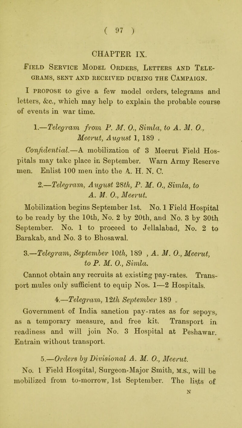 CHAPTER IX. Field Service Model Orders, Letters and Tele- grams, SENT AND RECEIVED DURING THE CAMPAIGN. I propose to give a few model orders, telegrams and letters, &c., which may help to explain the probable course of events in war time. 1.—Telegram from P. M. 0., Simla, to A. M. 0., Meerut, August 1, 189 . Confidential.—A mobilization of 3 Meerut Field Hos- pitals may take place in September. Warn Army Reserve men. Enlist 100 men into the A H. N. C. 2.—Telegram, August 28th, P. M. 0., Simla, to A. M. 0., Meerut. Mobilization begins September 1st. No. 1 Field Hospital to be ready by the 10th, No. 2 by 20th, and No. 3 by 30th September. No. 1 to proceed to Jellalabad, No. 2 to Barakab, and No. 3 to Bhosawal. 3.—Telegram, September 10th, 189 , A. M. O., Meerut, to P. M. O., Simla. Cannot obtain any recruits at existing pay-rates. Trans- port mules only sufficient to equip Nos. 1—2 Hospitals. 4.—Telegram, 12th September 189 . Government of India sanction pay-rates as for sepoys, as a temporary measure, and free kit. Transport in readiness and will join No. 3 Hospital at Peshawar. Entrain without transport. 5.—Orders by Divisional A. M. 0., Meerut. No. I Field Hospital, Surgeon-Major Smith, m.s., will be mobilized from to-morrow, 1st September. The lis.ts of N