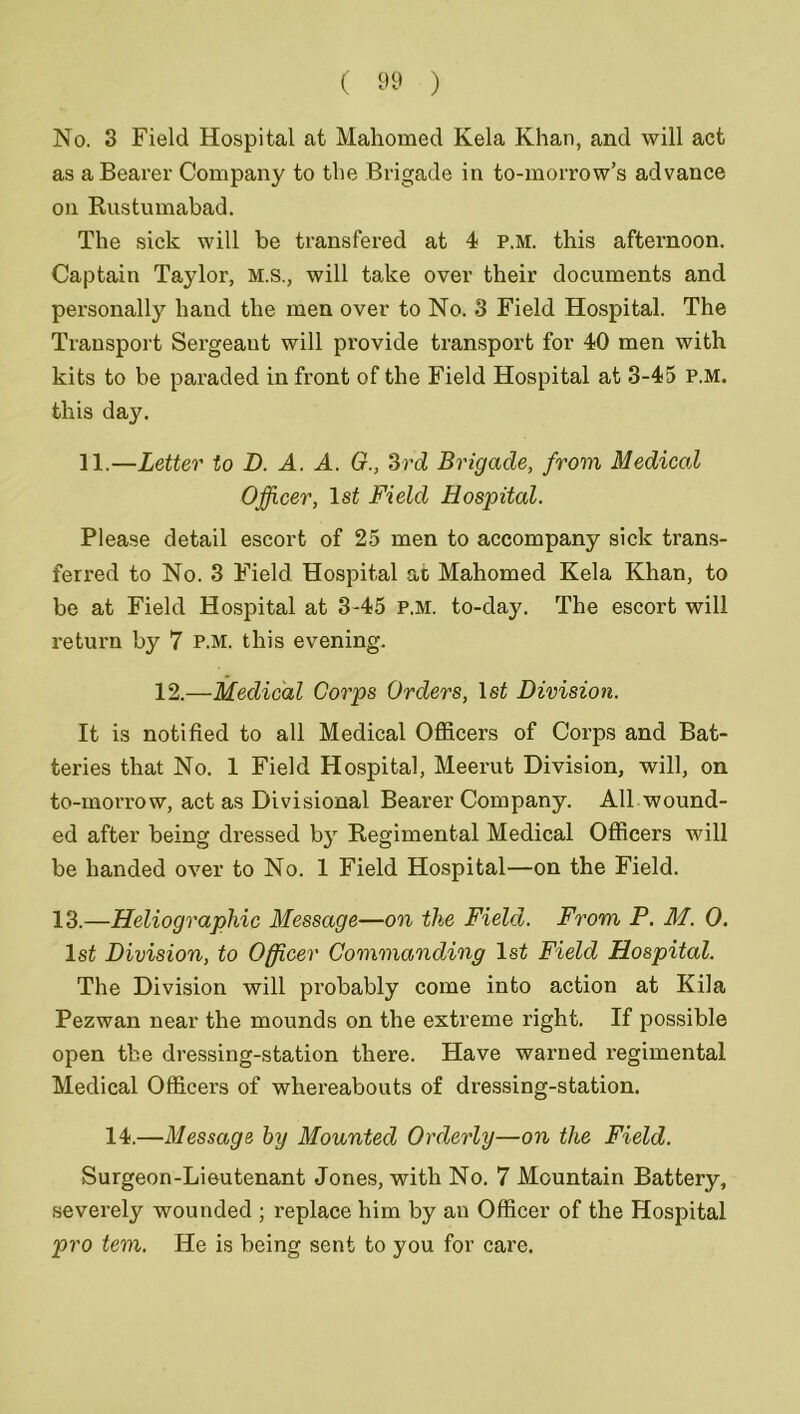 No. 3 Field Hospital at Mahomed Kela Khan, and will act as a Bearer Company to the Brigade in to-morrow’s advance on Rustumabad. The sick will be transfered at 4 p.m. this afternoon. Captain Taylor, M.S., will take over their documents and personally hand the men over to No. 3 Field Hospital. The Transport Sergeaut will provide transport for 40 men with kits to be paraded in front of the Field Hospital at 3-45 p.m. this day. 11.—Letter to D. A. A. G., 3rd Brigade, from Medical Officer, 1st Field Hospital. Please detail escort of 25 men to accompany sick trans- ferred to No. 3 Field Hospital at Mahomed Kela Khan, to be at Field Hospital at 3-45 p.m. to-day. The escort will return by 7 p.m. this evening. 12.—Medical Corps Orders, 1st Division. It is notified to all Medical Officers of Corps and Bat- teries that No. 1 Field Hospital, Meerut Division, will, on to-morrow, act as Divisional Bearer Company. All wound- ed after being dressed by Regimental Medical Officers will be handed over to No. 1 Field Hospital—on the Field. 13.—Heliographic Message—on the Field. From P. M. 0. 1st Division, to Officer Commanding 1st Field Hospital. The Division will probably come into action at Kila Pezwan near the mounds on the extreme right. If possible open the dressing-station there. Have warned regimental Medical Officers of whereabouts of dressing-station. 14.—Message by Mounted Orderly—on the Field. Surgeon-Lieutenant Jones, with No. 7 Mountain Battery, severely wounded ; replace him by an Officer of the Hospital pro tern. He is being sent to you for care.