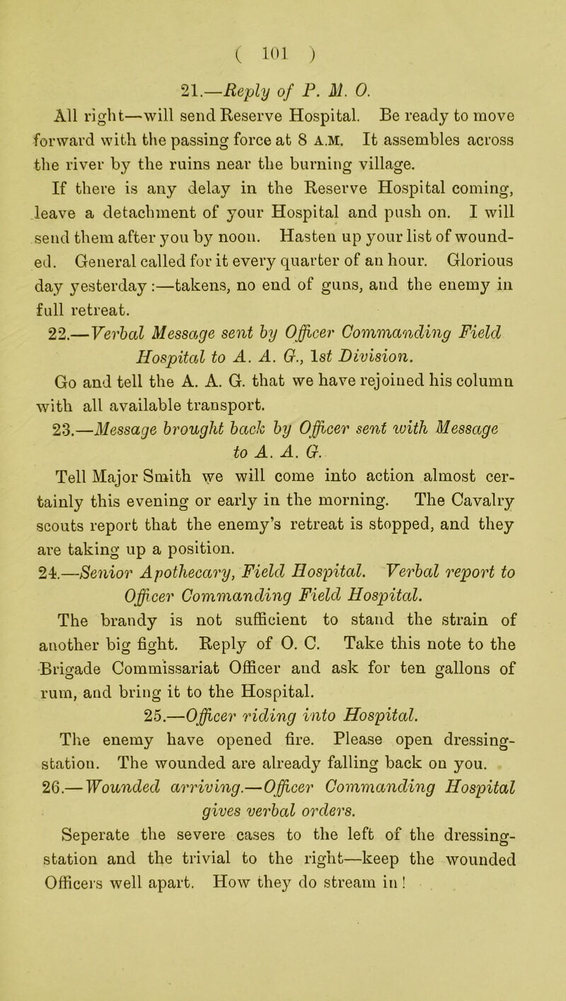 21.—Reply of P. M. 0. All right—will send Reserve Hospital. Be ready to move forward with the passing force at 8 A.M. It assembles across the river by the ruins near the burning village. If there is any delay in the Reserve Hospital coming, leave a detachment of your Hospital and push on. I will send them after you by noon. Hasten up your list of wound- eel. General called for it every quarter of an hour. Glorious day yesterday:—takens, no end of guns, and the enemy in full retreat. 22. —Verbal Message sent by Officer Commanding Field Hospital to A. A. G., 1st Division. Go and tell the A. A. G. that we have rejoined his column with all available transport. 23. —Message brought bach by Officer sent with Message to A. A. G. Tell Major Smith we will come into action almost cer- tainly this evening or early in the morning. The Cavalry scouts report that the enemy’s retreat is stopped, and they are taking up a position. 21.—Senior Apothecary, Field Hospital. Verbal report to Officer Commanding Field Hospital. The brandy is not sufficient to stand the strain of another big fight. Reply of 0. C. Take this note to the Brigade Commissariat Officer and ask for ten gallons of rum, and bring it to the Hospital. 25.—Officer riding into Hospital. The enemy have opened fire. Please open dressing- station. The wounded are already falling back on you. 26.— Wounded arriving.—Officer Commanding Hospital gives verbal orders. Seperate the severe cases to the left of the dressing- station and the trivial to the right—keep the wounded Officers well apart. How they do stream in!