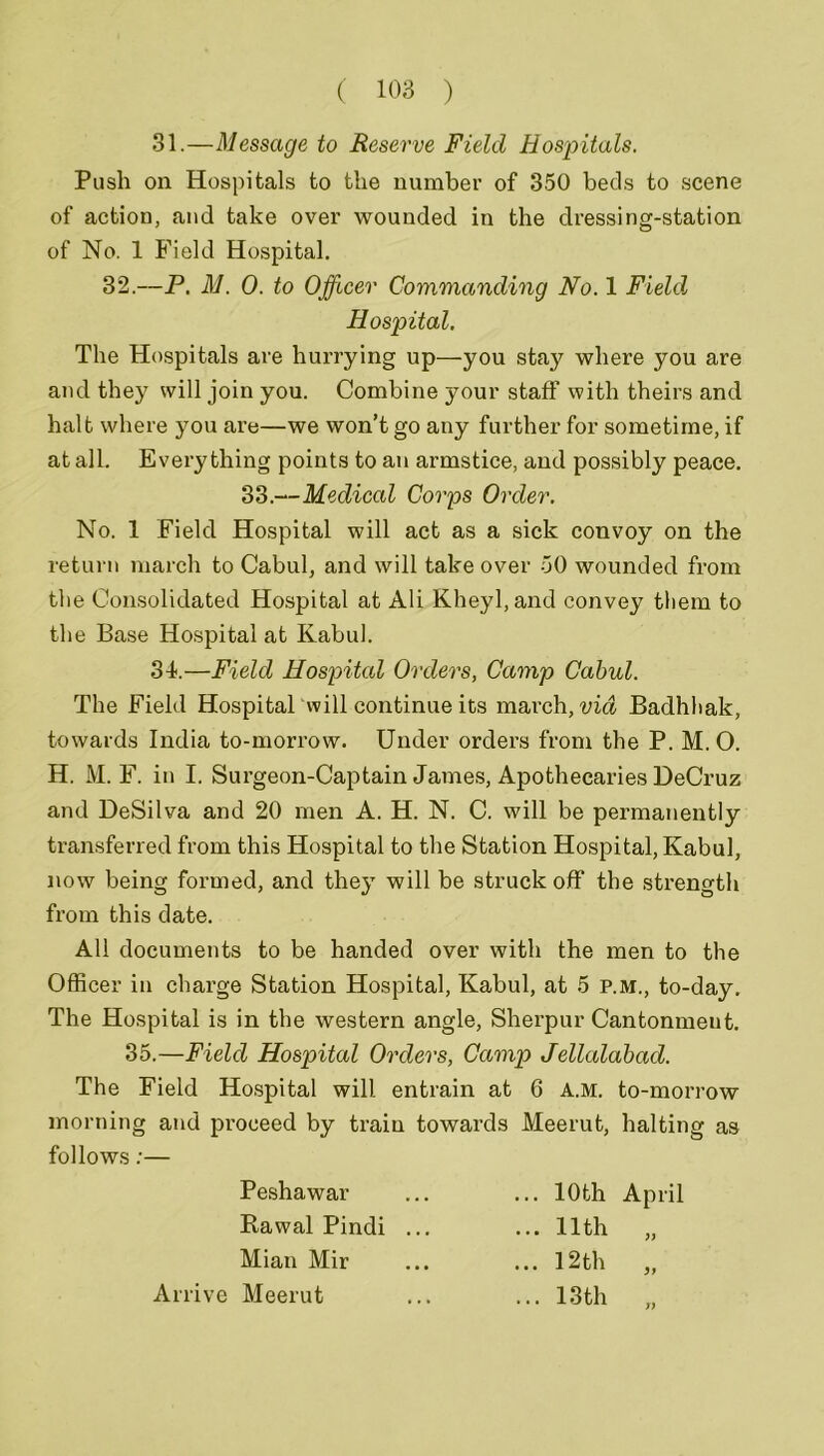 31.—Message to Reserve Field Hospitals. Push on Hospitals to the number of 350 beds to scene of action, and take over wounded in the dressing-station of No. 1 Field Hospital. 32.—P. M. 0. to Officer Commanding No. 1 Field Hospital. The Hospitals are hurrying up—you stay where you are and they will join you. Combine your staff with theirs and halt where you are—we won’t go any further for sometime, if at all. Everything points to an armstice, and possibly peace. 33.—Medical Corps Order. No. 1 Field Hospital will act as a sick convoy on the return march to Cabul, and will take over 50 wounded from the Consolidated Hospital at Ali Kheyl, and convey them to the Base Hospital at Kabul. 34.—Field Hospital Orders, Camp Cabul. The Field Hospital will continue its march, via Badhhak, towards India to-morrow. Under orders from the P. M.O. H. M. F. in I. Surgeon-Captain James, Apothecaries DeCruz and DeSilva and 20 men A. H. N. C. will be permanently transferred from this Hospital to the Station Hospital, Kabul, now being formed, and they will be struck off the strength from this date. All documents to be handed over with the men to the Officer in charge Station Hospital, Kabul, at 5 p.m., to-day. The Hospital is in the western angle, Sherpur Cantonmeut. 35.—Field Hospital Orders, Camp Jellalabad. The Field Hospital will entrain at 6 a.m. to-morrow morning and proceed by train towards Meerut, halting as follows:— Peshawar Rawal Pindi Mian Mir Arrive Meerut ... 10th ... 11th ... 12th April )) .. 13 th J)