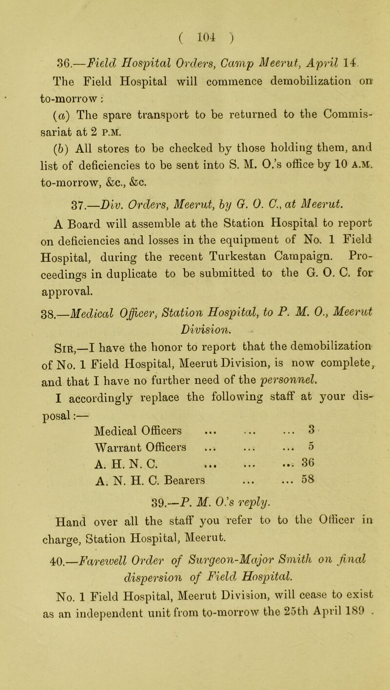 36.—Field Hospital Orders, Gamp Meerut, April 14. The Field Hospital will commence demobilization on to-morrow: (a) The spare transport to be returned to the Commis- sariat at 2 p.m. (b) All stores to be checked by those holding them, and list of deficiencies to be sent into S. M. O.’s office by 10 a.m, to-morrow, &c., &c. 37.—Div. Orders, Meerut, by 0. 0. C., at Meerut. A Board will assemble at the Station Hospital to report on deficiencies and losses in the equipment of No. 1 Field Hospital, during the recent Turkestan Campaign. Pro- ceedings in duplicate to be submitted to the G. 0. C. for approval. 38.—Medical Officer, Station Hospital, to P. M. 0., Meerut Division. gIR;_I have the honor to report that the demobilization of No. 1 Field Hospital, Meerut Division, is now complete, and that I have no further need of the personnel. I accordingly replace the following staff at your dis- posal :— Medical Officers Warrant Officers A. H. N. C. A. N. H. C. Bearers ... 3 5 ... 36 ... 58 39.—P. M. O.’s reply. Hand over all the staff you refer to to the Officer in charge, Station Hospital, Meerut. 40.—Farewell Order of Surgeon-Major Smith on final dispersion of Field Hospital. No. 1 Field Hospital, Meerut Division, will cease to exist as an independent unit from to-morrow the 25th April ISO .