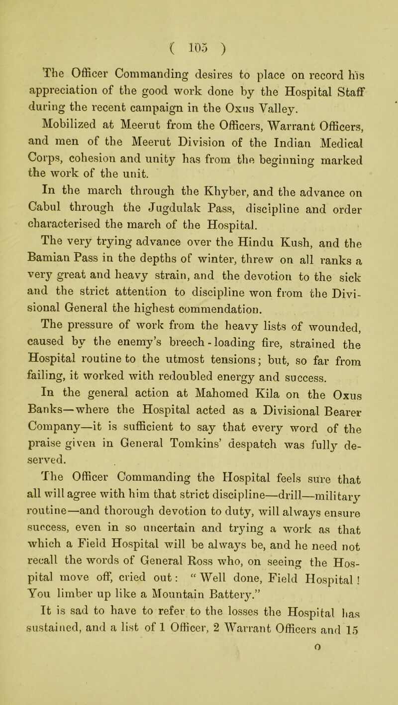 ( 103 ) The Officer Commanding desires to place on record his appreciation of the good work done by the Hospital Staff during the recent campaign in the Oxus Valley. Mobilized at Meerut from the Officers, Warrant Officers, and men of the Meerut Division of the Indian Medical Corps, cohesion and unity has from the beginning marked the work of the unit. In the march through the Khyber, and the advance on Cabul through the Jugdulak Pass, discipline and order characterised the march of the Hospital. The very trying advance over the Hindu Kush, and the Bamian Pass in the depths of winter, threw on all ranks a very great and heavy strain, and the devotion to the sick and the strict attention to discipline won from the Divi- sional General the highest commendation. The pressure of work from the heavy lists of wounded, caused by the enemy’s breech - loading fire, strained the Hospital routine to the utmost tensions; but, so far from failing, it worked with redoubled enei’gy and success. In the general action at Mahomed Kila on the Oxus Banks—where the Hospital acted as a Divisional Bearer Company—it is sufficient to say that every word of the praise given in General Tomkins’ despatch was fully de- served. The Officer Commanding the Hospital feels sure that all will agree with him that strict discipline—drill—military routine—and thorough devotion to duty, will always ensure success, even in so uncertain and trying a work as that which a Field Hospital will be always be, and he need not recall the words of General Ross who, on seeing the Hos- pital move off, cried out: “ Well done, Field Hospital ! You limber up like a Mountain Battery.” It is sad to have to refer to the losses the Hospital has sustained, and a list of 1 Officer, 2 Warrant Officers and 15 o