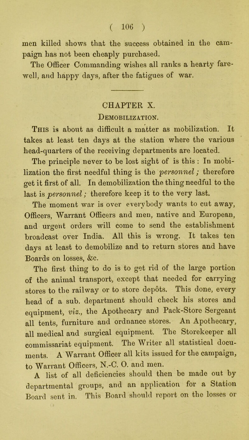 men killed shows that the success obtained in the cam- paign has not been cheaply purchased. The Officer Commanding wishes all ranks a hearty fare- wTell, and happy days, after the fatigues of war. CHAPTER X. Demobilization. This is about as difficult a matter as mobilization. It takes at least ten days at the station where the various head-quarters of the receiving departments are located. The principle never to be lost sight of is this : In mobi- lization the first needful thing is the 'personnel; therefore get it first of all. In demobilization the thing needful to the last is personnel; therefore keep it to the very last. The moment war is over everybody wants to cut away, Officers, Warrant Officers and men, native and European, and urgent orders will come to send the establishment broadcast over India. All this is wrong. It takes ten days at least to demobilize and to return stores and have Boards on losses, &c. The first thing to do is to get rid of the large portion of the animal transport, except that needed for carrying stores to the railway or to store depots. This done, every head of a sub. department should check his stores and equipment, viz., the Apothecary and Pack-Store Sergeant all tents, furniture and ordnance stores. An Apothecary, all medical and surgical equipment. The Storekeeper all commissariat equipment. The Writer all statistical docu- ments. A Warrant Officer all kits issued for the campaign, to Warrant Officers, N.-C. O. and men. A list of all deficiencies should then be made out by departmental groups, and an application for a Station Board sent in. This Board should report on the losses or