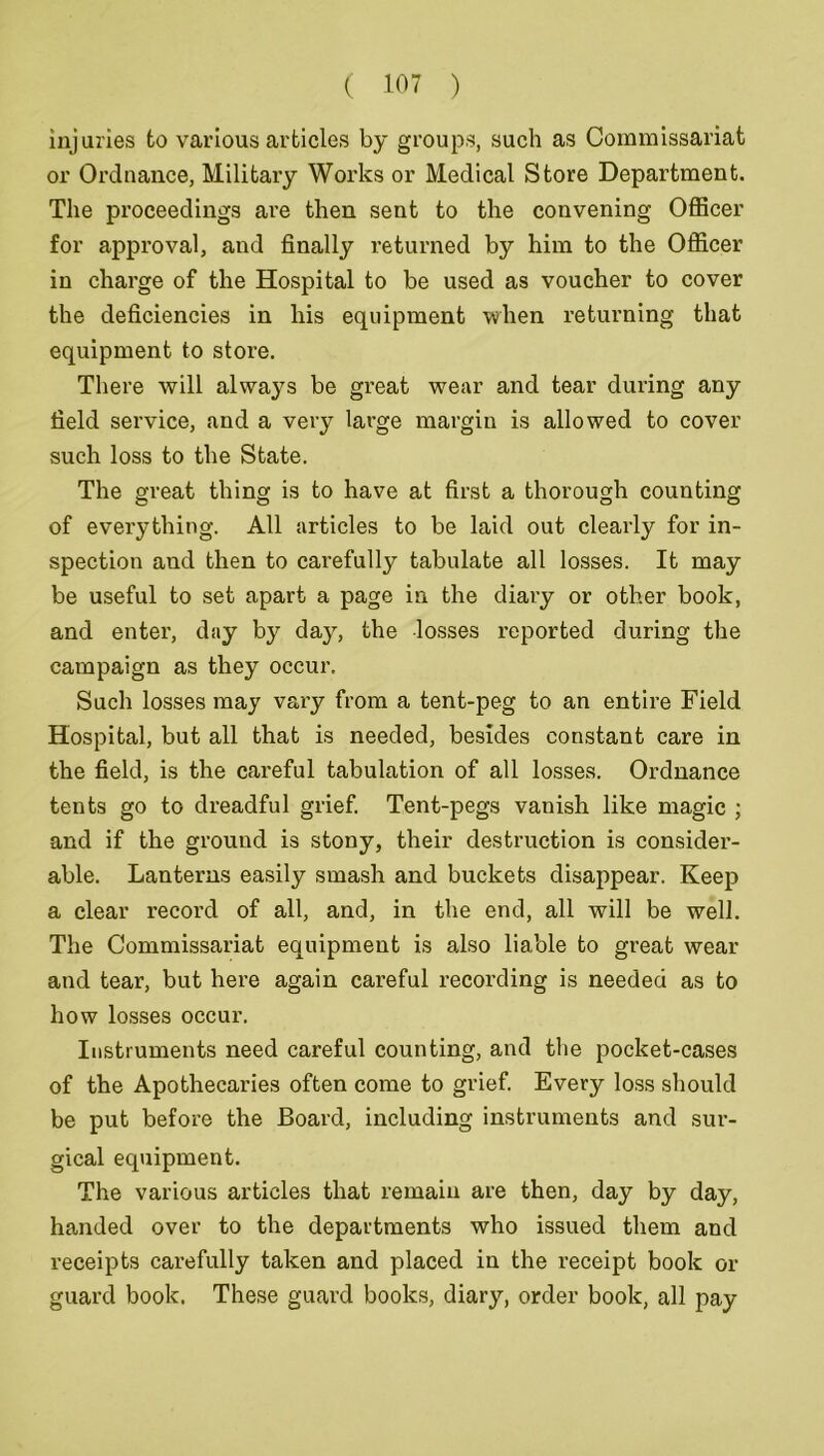 injuries to various articles by groups, such as Commissariat or Ordnance, Military Works or Medical Store Department. The proceedings are then sent to the convening Officer for approval, and finally returned by him to the Officer in charge of the Hospital to be used as voucher to cover the deficiencies in his equipment when returning that equipment to store. There will alwa}7s be great wear and tear during any field service, and a very large margin is allowed to cover such loss to the State. The great thing is to have at first a thorough counting of everything. All articles to be laid out clearly for in- spection and then to carefully tabulate all losses. It may be useful to set apart a page in the diary or other book, and enter, day by day, the losses reported during the campaign as they occur. Such losses may vary from a tent-peg to an entire Field Hospital, but all that is needed, besides constant care in the field, is the careful tabulation of all losses. Ordnance tents go to dreadful grief. Tent-pegs vanish like magic ; and if the ground is stony, their destruction is consider- able. Lanterns easily smash and buckets disappear. Keep a clear record of all, and, in the end, all will be well. The Commissariat equipment is also liable to great wear and tear, but here again careful recording is needed as to how losses occur. Instruments need careful counting, and the pocket-cases of the Apothecaries often come to grief. Every loss should be put before the Board, including instruments and sur- gical equipment. The various articles that remain are then, day by day, handed over to the departments who issued them and receipts carefully taken and placed in the receipt book or guard book. These guard books, diary, order book, all pay