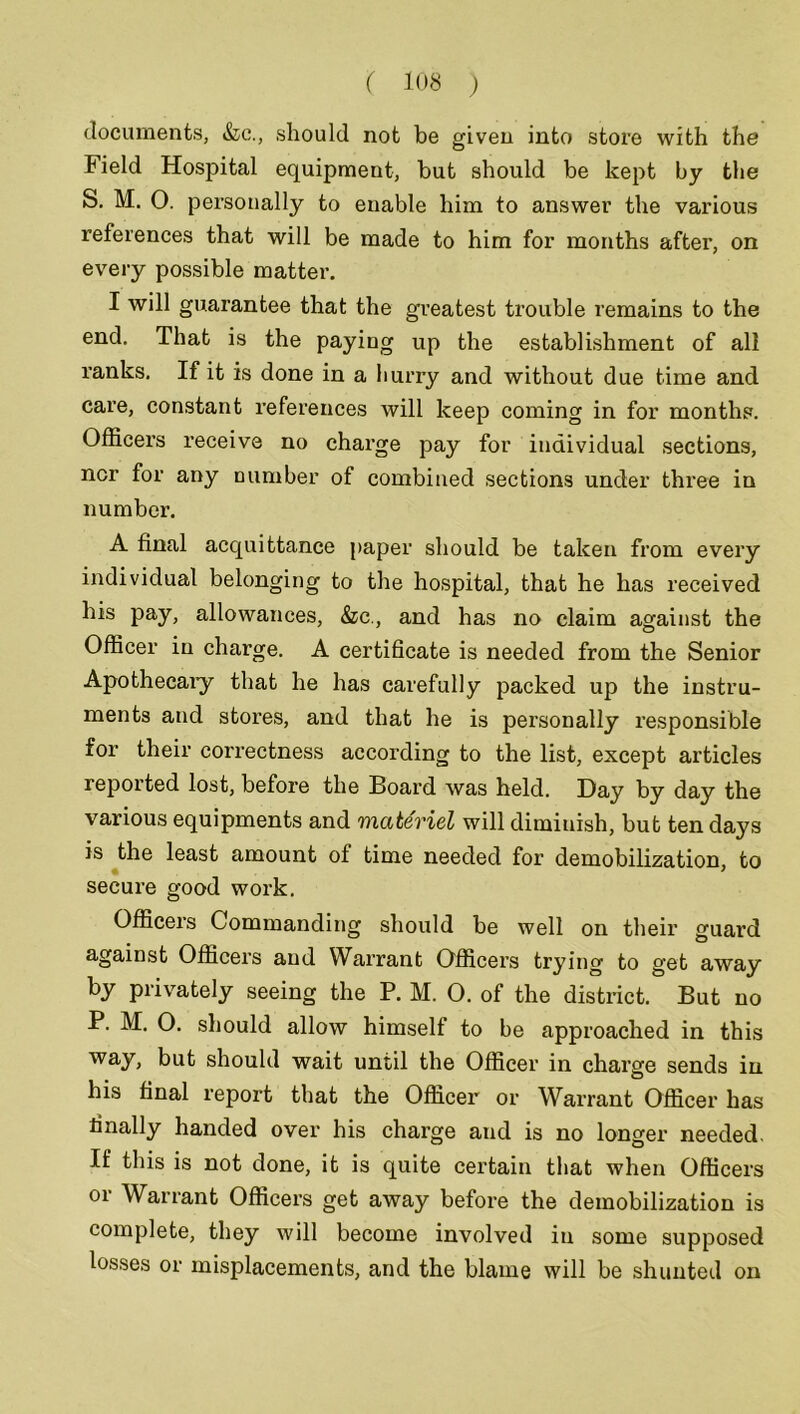 documents, &c., should not be given into store with the Field Hospital equipment, but should be kept by the S. M. 0. personally to enable him to answer the various references that will be made to him for months after, on every possible matter. I will guarantee that the greatest trouble remains to the end. That is the paying up the establishment of all ranks. If it is done in a hurry and without due time and care, constant references will keep coming in for months. Officers receive no charge pay for individual sections, ncr for any number of combined sections under three in number. A final acquittance paper should be taken from every individual belonging to the hospital, that he has received his pay, allowances, &c., and has no claim against the Officer in charge. A certificate is needed from the Senior Apothecaiy that he has carefully packed up the instru- ments and stores, and that he is personally responsible for their correctness according to the list, except articles reported lost, before the Board was held. Day by day the various equipments and materiel will diminish, but ten days is the least amount of time needed for demobilization, to secure good work. Officers Commanding should be well on their guard against Officers and Warrant Officers trying to get away by privately seeing the P. M. 0. of the district. But no P. M. O. should allow himself to be approached in this way, but should wait until the Officer in charge sends in his final report that the Officer or Warrant Officer has finally handed over his charge and is no longer needed. If this is not done, it is quite certain that when Officers or Warrant Officers get away before the demobilization is complete, they will become involved in some supposed losses or misplacements, and the blame will be shunted on