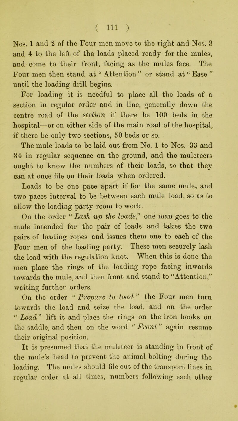 Nos. 1 and 2 of the Four men move to the right and Nos. 3 and 4 to the left of the loads placed ready for the mules, and come to their front, facing as the mules face. The Four men then stand at “ Attention ” or stand at “ Ease ” until the loading drill begins. For loading it is needful to place all the loads of a section in regular order and in line, generally down the centre road of the section if there be 100 beds in the hospital—or on either side of the main road of the hospital, if there be only two sections, 50 beds or so. The mule loads to be laid out from No. 1 to Nos. 33 and 34 in regular sequence on the ground, and the muleteers ought to know the numbers of their loads, so that they can at once file on their loads when ordered. Loads to be one pace apart if for the same mule, and two paces interval to be between each mule load, so as to allow the loading party room to work. On the order “ Lash up the loads,” one man goes to the mule intended for the pair of loads and takes the two pairs of loading ropes and issues them one to each of the Four men of the loading party. These men securely lash the load with the regulation knot. When this is done the men place the rings of the loading rope facing inwards towards the mule, and then front and stand to “Attention,” waiting further orders. On the order “ Prepare to load ” the Four men turn towards the load and seize the load, and on the oi’der “ Load” lift it and place the rings on the ii'on hooks on the saddle, and then on the word “ Front ” again resume their original position. It is presumed that the muleteer is standing in front of the mule’s head to prevent the animal bolting during the loading. The mules should file out of the transport lines in regular order at all times, numbers following each other