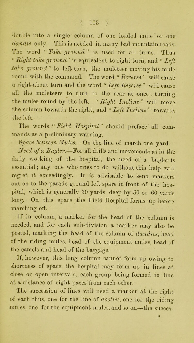 double into a single column of one loaded mule or one dandle only. This is needed in many bad mountain roads. The word “Take ground” is used for all turns. Thus “ Right take ground” is equivalent to right turn, and “ Left take ground” to left turn, the muleteer moving his mule round with the command. The word “ Reverse ” will cause a right-about turn and the word “ Left Reverse” will cause all the muleteers to turn to the rear at once ; turnino- the mules round by the left. “ Right Incline ” will move the column towards the right, and “Left Incline ” towards the left. The words “ Field Hospital ” should preface all com- mands as a preliminary warning. Space betiveen Mules.—On the line of march one yard. Need of a Bugler.—For all drills and movements as in the daily working of the hospital, the need of a bugler is essential; any one who tries to do without this help will regret it exceedingly. It is advisable to send markers out on to the parade ground left spare in front of the hos- pital, which is generally 30 yards deep by 50 or 60 yards long. On this space the Field Hospital forms up before marching off. If in column, a marker for the head of the column is needed, and for each sub-division a marker may also be posted, marking the head of the column of dandies, head of the riding mules, head of the equipment mules, head of the camels and head of the batr^a^e. If, however, this long column cannot form up owing to shortness of space, the hospital may form up in lines at close or open intervals, each group being formed in line at a distance of eight paces from each other. The succession of lines will need a marker at the ri<dit of each thus, one for the line of doolies, one for tl^e riding mules, one for the equipment mules, and so on—the succes- r