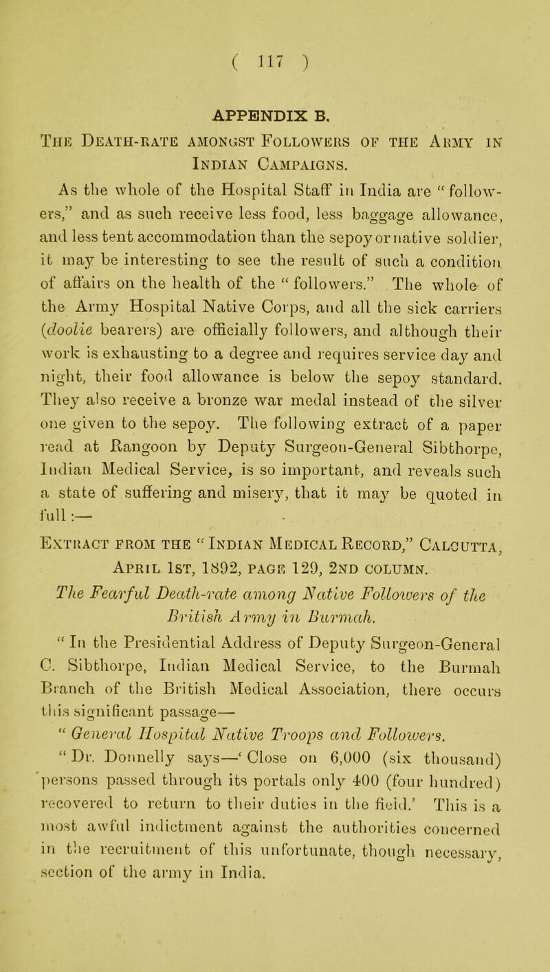 APPENDIX B. This Death-rate amongst Followers of the Army in Indian Campaigns. As the whole of the Hospital Staff in India are “ follow- ers,” and as such receive less food, less baggage allowance, and less tent accommodation than the sepoy or native soldier, it may be interesting to see the result of such a condition of affairs on the health of the “ followers.” The whole of the Army Hospital Native Corps-, and all the sick carriers (doolie bearers) are officially followers, and although their work is exhausting to a degree and requires service day and night, their food allowance is below the sepoy standard. They also receive a bronze war medal instead of the silver one given to the sepoy. The following extract of a paper read at Rangoon by Deputy Surgeon-General Sibthorpe, Indian Medical Service, is so important, and reveals such a state of suffering and misery, that it may be quoted in full:— Extract from the “Indian Medical Record,” Calcutta, April 1st, 1892, page 129, 2nd column. The Fearful Death-rate among Native Folloivers of the British Army in Burmah. “ In the Presidential Address of Deputy Surgeon-General C. Sibthorpe, Indian Medical Service, to the Burmah Branch of the British Medical Association, there occurs this significant passage— “ General Hospital Native Troops and Followers. “ Dr. Donnelly says—‘ Close on 6,000 (six thousand) persons passed through its portals only 400 (four hundred) recovered to return to their duties in the field.’ This is a most awful indictment against the authorities concerned in the recruitment of this unfortunate, though necessary, section of the army in India.