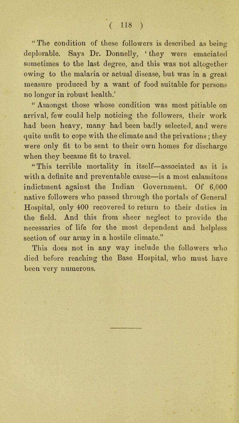 “The condition of these followers is described as be in o- deplorable. Says Dr. Donnelly, ‘ they were emaciated sometimes to the last degree, and this was not altogether owing to the malaria or actual disease, but was in a great measure produced by a want of food suitable for persons no longer in robust health.’ “ Amongst those whose condition was most pitiable on arrival, few could help noticing the followers, their work had been heavy, many had been badly selected, and were quite unfit to cope with the climate and the privations; they were only fit to be sent to their own homes for discharge when they became fit to travel. “ This terrible mortality in itself—associated as it is with a definite and preventable cause—is a most calamitous indictment against the Indian Government. Of 6,000 native followers who passed through the portals of General Hospital, only 400 recovered to return to their duties in the field. And this from sheer neglect to provide the necessaries of life for the most dependent and helpless section of our army in a hostile climate.” Tliis does not in any way include the followers who died before reaching the Base Hospital, who must have been very numerous.