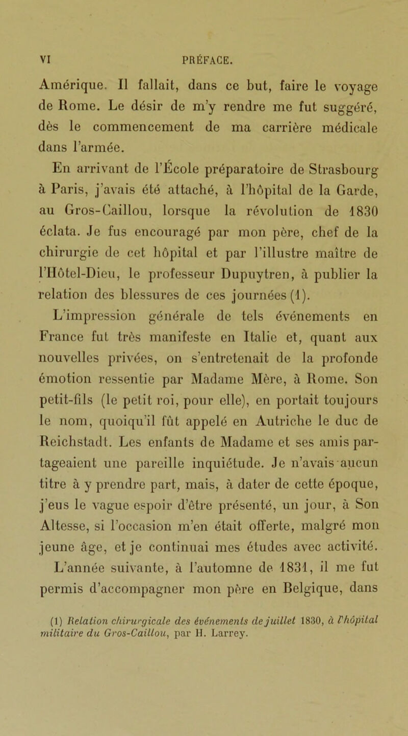 Amérique. Il fallait, dans ce but, faire le voyage de Rome. Le désir de m’y rendre me fut suggéré, dès le commencement de ma carrière médicale dans l’armée. En arrivant de l’École préparatoire de Strasbourg à Paris, j’avais été attaché, à l’hôpital de la Garde, au Gros-Caillou, lorsque la révolution de 1830 éclata. Je fus encouragé par mon père, chef de la chirurgie de cet hôpital et par l’illustre maître de l’Hôtel-Dieu, le professeur Dupuytren, à publier la relation des blessures de ces journées (1). L’impression générale de tels événements en France fut très manifeste en Italie et, quant aux nouvelles privées, on s’entretenait de la profonde émotion ressentie par Madame Mère, à Rome. Son petit-fils (le petit roi, pour elle), en portait toujours le nom, quoiqu’il fût appelé en Autriche le duc de Reichstadt. Les enfants de Madame et ses amis par- tageaient une pareille inquiétude. Je n’avais aucun titre à y prendre part, mais, à dater de cette époque, j’eus le vague espoir d’être présenté, un jour, à Son Altesse, si l’occasion m’en était offerte, malgré mon jeune âge, et je continuai mes études avec activité. L’année suivante, à l’automne de 1831, il me fut permis d’accompagner mon père en Belgique, dans (1) Relation chirurgicale des événements de juillet 1830, à r/iôpital militaire du Gros-Caillou, par H. Larrey.