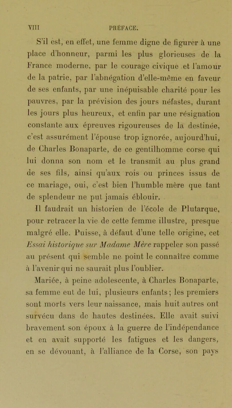 S’il est, en effet, une femme digne de figurer à une place d’honneur, parmi les plus glorieuses de la France moderne, par le courage civique et l’amour de la patrie, par l’abnégation d’elle-même en faveur de ses enfants, par une inépuisable charité pour les pauvres, par la prévision des jours néfastes, durant les jours plus heureux, et enfin par une résignation constante aux épreuves rigoureuses de la destinée, c’est assurément l’épouse trop ignorée, aujourd’hui, de Charles Bonaparte, de ce gentilhomme corse qui lui donna son nom et le transmit au plus grand de ses fils, ainsi qu’aux rois ou princes issus de ce mariage, oui, c’est bien l’humble mère que tant de splendeur ne put jamais éblouir. 11 faudrait un historien de l’école de Plutarque, pour retracer la vie de cette femme illustre, presque malgré elle. Puisse, à défaut d’une telle origine, cet Essai historique sur Madame. Mère rappeler son passé au présent qui semble ne point le connaître comme à l’avenir qui ne saurait plus l’oublier. Mariée, à peine adolescente, à Charles Bonaparte, sa femme eut de lui, plusieurs enfants; les premiers sont morts vers leur naissance, mais huit autres ont survécu dans de hautes destinées. Elle avait suivi bravement son époux à la guerre de l’indépendance et en avait supporté les fatigues et les dangers, en se dévouant, à l’alliance de la Corse, son pays